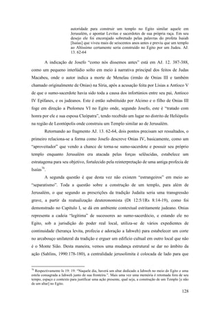 128
autoridade para construir um templo no Egito similar aquele em
Jerusalém, e apontar Levitas e sacerdotes de sua própria raça. Em seu
desejo ele foi encorajado sobretudo pelas palavras do profeta Isaiah
[Isaías] que viveu mais de seiscentos anos antes e previu que um templo
ao Altíssimo certamente seria construído no Egito por um Judeu. AJ.
13. 62-64
A indicação de Josefo “como nós dissemos antes” está em AJ. 12. 387-388,
como um pequeno interlúdio solto em meio à narrativa principal dos feitos de Judas
Macabeu, onde o autor indica a morte de Menelau (irmão de Onias III e também
chamado originalmente de Onias) na Síria, após a acusação feita por Lísias a Antíoco V
de que o sumo-sacerdote havia sido toda a causa dos infortúnios entre seu pai, Antíoco
IV Epífanes, e os judeanos. Este é então substituído por Alcimo e o filho de Onias III
foge em direção a Ptolomeu VI no Egito onde, segundo Josefo, este é “tratado com
honra por ele e sua esposa Cleópatra”, tendo recebido um lugar no distrito de Heliópolis
na região de Leontópolis onde construiu um Templo similar ao de Jerusalém.
Retornando ao fragmento AJ. 13. 62-64, dois pontos precisam ser ressaltados, o
primeiro relaciona-se a forma como Josefo descreve Onias IV, basicamente, como um
“aproveitador” que vendo a chance de torna-se sumo-sacerdote e possuir seu próprio
templo enquanto Jerusalém era atacada pelas forças selêucidas, estabelece um
estratagema para seu objetivo, fortalecido pela reinterpretação de uma antiga profecia de
Isaías76
.
A segunda questão é que desta vez não existem “estrangeiros” em meio ao
“separatismo”. Toda a questão sobre a construção de um templo, para além de
Jerusalém, o que segundo as prescrições da tradição Judaíta seria uma transgressão
grave, a partir da reatualização deuteronomista (Dt 12:5/1Rs 8:14-19), como foi
demonstrado no Capítulo I, se dá em ambiente contextual estritamente judeano. Onias
representa a cadeia “legítima” de sucessores ao sumo-sacerdócio, e estando ele no
Egito, sob a jurisdição do poder real local, utiliza-se de vários expedientes de
continuidade (herança levita, profecia e adoração a Iahweh) para estabelecer um corte
no arcabouço unilateral da tradição e erguer um edifício cultual em outro local que não
é o Monte Sião. Desta maneira, vemos uma mudança estrutural se dar no âmbito da
ação (Sahlins, 1990:178-180), a centralidade jerusolimita é colocada de lado para que
76
Respectivamente Is 19: 19: “Naquele dia, haverá um altar dedicado a Iahweh no meio do Egito e uma
estela consagrada a Iahweh junto de sua fronteira.”. Mais uma vez uma memória é retomada fora de seu
tempo, espaço e contexto para justificar uma ação presente, qual seja, a construção de um Templo [e não
de um altar] no Egito.
 