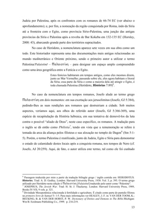 13
Judeia por Palestina, após os confrontos com os romanos de 66-74 EC (ver abaixo o
aprofundamento); e, por fim, a nomeação da região conquistada por Roma, indo da Síria
até a fronteira com o Egito, como província Sírio-Palestina, uma junção das antigas
províncias da Síria e Palestina após a revolta de Bar Kokeba em 132-135 EC (Horsley,
2000: 43), abarcando grande parte dos territórios supracitados.
No caso de Heródoto, a nomenclatura aparece sete vezes em sua obra como um
todo. Este historiador representa uma das documentações mais antigas relacionadas ao
mundo mediterrânico e Oriente próximo, sendo o primeiro autor a utilizar o termo
Palestina/Palaistinē –  – para designar um espaço amplo compreendido
como uma área geográfica entre a Fenícia e o Egito.
Estes fenícios habitaram em tempos antigos, como eles mesmos dizem,
junto ao Mar Vermelho; passando sobre ele, eles agora habitam o litoral
da Síria; essa parte da Síria e como a maioria dela até atingir o Egito, é
toda chamada Palestina (Heródoto, Histórias 7:89)6
.
No caso da nomenclatura em tempos romanos, Josefo alude ao termo grego
em dois momentos: em sua exortação aos jerusolimitas (Josefo, GJ 5:384),
pedindo-lhes as suas rendições aos romanos que destruiriam a cidade. Sob muitos
aspectos, veríamos aqui, aos olhos do referido autor (Josefo, GJ 5:366-369), uma
espécie de recapitulação da História hebraica, em sua tentativa de demovê-los da luta
contra o possível “aliado de Deus”, neste caso específico, os romanos. A tradução para
o inglês se dá então como Philistia7
, tendo em vista que a rememoração se refere à
tomada da arca da aliança pelos filisteus e sua alocação no templo de Dagon8
(Sm 5:1-
5). Porém, o termo Palestina é reutilizado, junto de Judeia, Egito e Síria para demonstrar
o estado de calamidade destes locais após a conquista romana, nos tempos de Nero (cf.
Josefo, AJ 20:259). Aqui, de fato, o autor utiliza este termo, tal como ele foi cunhado
6
Passagem traduzida por mim a partir da tradução bilíngüe grego / inglês contida em: HERODOTUS.
Histories. Trad: A. D. Godley, London: Harvard University Press, 1938. Vol. 3, p. 395. O termo grego
utilizado por Heródoto nesta edição é [Palaistinē] traduzido pelo autor como “Palestine”.
7
JOSEPHUS, The Jewish War. Trad: H. St. J. Thackeray. London: Harvard University Press, 1989,
Books IV-VII, 9 vols. p. 321.
8
Divindade Mesopotâmica relacionada à fertilidade e agricultura. É citado como parte do panteão filisteu
no primeiro livro de Samuel 5: 1-5. Para mais informações ver HEALEY, J. F. in: VAN DER TOOM, K.;
BECKING, B. & VAN DER HORST, P. W. Dictionary of Deities and Demons in The Bible.Michigan:
Wm B. Eerdmans Publishing Co., 1999. p. 216-219.
 