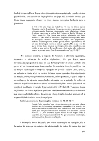 130
final da correspondência denota o tom diplomático instrumentalizado, e sendo este um
pedido oficial, considerando as forças políticas em jogo, não é nenhum absurdo que
Onias julgue necessário oferecer em troca alguma expectativa benfazeja para o
governante.
E pode-se ter uma noção da piedade do rei e de sua irmã e esposa
Cleópatra a partir da carta que eles escreveram em resposta, pois eles
colocaram a culpa do pecado e transgressão contra a Lei sobre a cabeça
de Onias, escrevendo a réplica. Rei Ptolomeu e Rainha Cleópatra a
Onias, saudações. Nós lemos sua petição solicitando que fosse
permitido a você purificar o arruinado templo em Leontópolis no nomo
de Heliópolis, chamado Bubastis-dos-Campos. Nos perguntamos,
portanto, se seria agradável a Deus que um templo seja construído em
um local tão selvagem e cheio de animais sagrados. Mas já que você diz
que o profeta Isaías predisse isso tempos atrás, nós concedemos seu
pedido se este estiver de acordo com a Lei, então não poderemos
parecer ter pecado contra Deus de nenhuma forma.” AJ. 13. 69-71
No caminho contrário, a resposta de Ptolomeu e Cleópatra, igualmente,
demonstra a utilização do artifício diplomático, lido por Josefo como
reverência/devoção/piedade a Deus, em face da “transgressão” de Onias. Contudo, este
parece ser um recurso do autor, interpretando a documentação de modo parcial em vias
de transpor a construção do templo de Heliópolis em “pecado” e culpar Onias, quando,
na realidade, a citação a Lei e a profecia de Isaías pontue o provável desconhecimento
da tradição javista pelos governantes ptolamaidas, ambos politeístas, o que os impele a
se certificarem de não estar incomodando a divindade com a aceitação do pedido. A
chancela da profecia de Isaías não parece tão determinante para a realeza ptolomaica, no
sentido de modificar a prescrição deuteronômica (Dt 12:5/1Rs 8:14-19), como o é para
os judeanos, e a citação a profecia aparece na correspondência como modo de salientar
que a responsabilidade sobre os desígnios da relação templo-divindade estariam sob a
responsabilidade de Onias, e não deles próprios.
Por fim, a consumação da construção é fornecida em AJ. 13. 72-73:
E então Onias assumiu o lugar e construiu um templo e um altar a Deus
similares aos de Jerusalém, mas menores e empobrecidos. Mas não me
pareceu necessário escrever sobre suas dimensões e seus receptáculos
agora, pois eles já foram descritos no sétimo livro de minha Guerras
Judaicas. E Onias encontrou alguns Judeus de sua própria lavra, e
sacerdotes e Levitas para ministrar lá. No que concerne a esse templo,
entretanto, nós já dissemos o suficiente.
A interrupção brusca de Josefo, após relatar a construção em Heliópolis, não o
faz deixar de notar que os partícipes da administração são judeus do mesmo tipo que
 