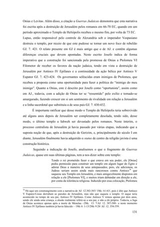 131
Onias e Levitas. Além disso, a citação a Guerras Judaicas demonstra que esta narrativa
foi escrita após a destruição de Jerusalém pelos romanos em 66-70 EC, quando em um
período aproximado o Templo de Heliópolis recebeu o mesmo fim, por volta de 73 EC.
Lupus, então responsável pelo controle de Alexandria sob o imperador Vespasiano
destruiu o templo, por receio de que este pudesse se tornar um novo foco de rebelião
GJ. 7. 421. O relato presente em GJ é mais antigo que o de AJ. e contêm algumas
diferenças cruciais que devem apontadas. Neste escrito Josefo indica de forma
imperativa que a construção foi sancionada pela promessa de Onias a Ptolomeu VI
Filometor de receber os favores da nação judaica, tendo em vista a destruição de
Jerusalém por Antíoco IV Epífanes e a continuidade da ação bélica por Antíoco V
Eupator GJ. 7. 423-424. Os governantes selêucidas eram inimigos de Ptolomeu, que
recebeu a proposta como uma oportunidade para fazer a política do “inimigo do meu
inimigo”. Quanto a Onias, este é descrito por Josefo como “oportunista”, assim como
em AJ., todavia, com a adição de Onias ter se “ressentido” pelo exílio e tornado-se
amargurado, fazendo crescer em si um sentimento de rivalidade em relação a Jerusalém
e a linha sacerdotal que substituiu a de seus pais GJ. 7. 430-432.
É importante ratificar que desse modo o Templo de Heliópolis teria sobrevivido
até alguns anos depois de Jerusalém ser completamente desolada, tendo sido, desse
modo, o último templo a Iahweh ser devastado pelos romanos. Neste ínterim, o
processo centralista de Jerusalém já havia passado por várias etapas, indicando que a
suposta noção de que, após a destruição de Gerizim, e, principalmente do século I em
diante, Jerusalém finalmente havia adquirido o status de centro da religião javista é uma
construção histórica.
Seguindo a indicação de Josefo, analisemos o que o fragmento de Guerras
Judaicas, quase em suas últimas páginas, tem a nos dizer sobre este templo:
Tendo o rei prometido fazer o que estava em seu poder, ele [Onias]
pediu permissão para construir um templo em algum lugar do Egito e
adorar Deus a maneira de seus antepassados; pois, ele adicionou, os
Judeus seriam assim ainda mais rancorosos contra Antíoco78
que
saqueou seu Templo em Jerusalém, e mais amigavelmente dispostos em
relação a ele [Ptolomeu VI], e muitos iriam debandar em direção a ele,
por conta da tolerância religiosa. Induzido por essa colocação, Ptolomeu
78
Há aqui um constrangimento com a narrativa de AJ. 12.382-383/ 1Mc: 61-63/, pois é dito que Antíoco
V Eupator/Lísias derrubam as paredes de Jerusalém, mas não que saqueia o templo. O saque teria
acontecido no tempo de seu pai, Antíoco IV Epífanes. Como Antíoco V reinou apenas por dois anos,
sendo ele ainda uma criança, a alusão realmente refere-se a seu pai, e não a ele próprio. Todavia, a fuga
de Onias acontece apenas após a morte de Menelau –2Mc 13: 7/AJ. 12. 387-388– e neste momento
Antíoco IV Epífanes também já havia falecido – 1Mc 6: 1-13/2Mc 9:28/ AJ. 12. 354-359.
 