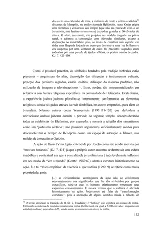 132
deu a ele uma extensão de terra, a distância de cento e oitenta estádios79
distantes de Memphis, na então chamada Heliópolis. Aqui Onias erigiu
uma fortaleza e construiu seu templo (que não era parecido com o de
Jerusalém, mas lembrava uma torre) de pedras grandes e 60 côvados de
altura. O altar, entretanto, ele projetou no modelo daquele na pátria
natal, e adornou a construção com oferendas similares, exceto a
disposição do candelabro; pois, ao invés de construir um suporte, ele
tinha uma lâmpada forjada em ouro que derramava uma luz brilhante e
era suspensa por uma corrente de ouro. Os precintos sagrados eram
rodeados por uma parede de tijolos sólidos, os portais sendo de pedra.
GJ. 7. 423-430
Como é possível perceber, os símbolos herdados pela tradição hebraica estão
presentes – arquitetura do altar, disposição das oferendas e instrumentos cultuais,
proteção dos precintos sagrados, cadeia levítica, utilização do discurso profético, não
utilização de imagens e não-sincretismo –. Estes, porém, são instrumentalizados em
referência aos fazeres religiosos específicos da comunidade de Heliópolis. Desta forma,
a experiência javista judeana pluraliza-se internamente, conformando os elementos
religiosos, ainda coligados através da rede simbólica, em outros empenhos, para além de
Jerusalém. Mesmo autores como Wasserstein (1993:119-120) que defendem a
univocidade cultual judeana durante o período do segundo templo, desconsiderando
todas as evidências de Elefantina, por exemplo, e nomeia a religião dos samaritanos
como um “judaísmo sectário”, não possuem argumentos suficientemente sólidos para
descaracterizar o Templo de Heliópolis como um espaço de adoração a Iahweh, nos
moldes de Jerusalém e Gerizim.
A ação de Onias IV no Egito, entendida por Josefo como não sendo movida por
“motivos honestos” (GJ. 7. 431) já que o próprio autor encontra-se dentro de uma esfera
simbólica e contextual em que a centralidade jerusolimitana é indelevelmente influente
em seu modo de “ver o mundo” (Geertz, 1989:67), altera a estrutura historicamente na
ação. É o tal “risco empírico” da vivência a que Sahlins (1990: 9) se refere como muita
propriedade, pois:
[...] as circunstâncias contingentes da ação não se conformam
necessariamente aos significados que lhe são atribuídos por grupos
específicos, sabe-se que os homens criativamente repensam seus
esquemas convencionais. É nesses termos que a cultura é alterada
historicamente na ação. Poderiamos até falar de “transformação
estrutural”, pois a alteração de alguns sentidos muda a relação de
79
O termo utilizado na tradução de H. ST. J. Thackeray é “furlong” que significa um oitavo de milha.
Utilizando o sistema de medidas romano uma milha (Millarium) era igual a 5.000 em valor, enquanto um
estádio (stadium) equivalia a 625, sendo assim, exatamente um oitavo de milha.
 
