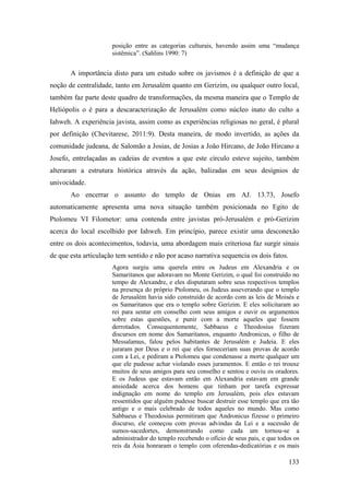 133
posição entre as categorias culturais, havendo assim uma “mudança
sistêmica”. (Sahlins 1990: 7)
A importância disto para um estudo sobre os javismos é a definição de que a
noção de centralidade, tanto em Jerusalém quanto em Gerizim, ou qualquer outro local,
também faz parte deste quadro de transformações, da mesma maneira que o Templo de
Heliópolis o é para a descaracterização de Jerusalém como núcleo inato do culto a
Iahweh. A experiência javista, assim como as experiências religiosas no geral, é plural
por definição (Chevitarese, 2011:9). Desta maneira, de modo invertido, as ações da
comunidade judeana, de Salomão a Josias, de Josias a João Hircano, de João Hircano a
Josefo, entrelaçadas as cadeias de eventos a que este círculo esteve sujeito, também
alteraram a estrutura histórica através da ação, balizadas em seus desígnios de
univocidade.
Ao encerrar o assunto do templo de Onias em AJ. 13.73, Josefo
automaticamente apresenta uma nova situação também posicionada no Egito de
Ptolomeu VI Filometor: uma contenda entre javistas pró-Jerusalém e pró-Gerizim
acerca do local escolhido por Iahweh. Em princípio, parece existir uma desconexão
entre os dois acontecimentos, todavia, uma abordagem mais criteriosa faz surgir sinais
de que esta articulação tem sentido e não por acaso narrativa sequencia os dois fatos.
Agora surgiu uma querela entre os Judeus em Alexandria e os
Samaritanos que adoravam no Monte Gerizim, o qual foi construído no
tempo de Alexandre, e eles disputaram sobre seus respectivos templos
na presença do próprio Ptolomeu, os Judeus asseverando que o templo
de Jerusalém havia sido construído de acordo com as leis de Moisés e
os Samaritanos que era o templo sobre Gerizim. E eles solicitaram ao
rei para sentar em conselho com seus amigos e ouvir os argumentos
sobre estas questões, e punir com a morte aqueles que fossem
derrotados. Consequentemente, Sabbaeus e Theodosius fizeram
discursos em nome dos Samaritanos, enquanto Andronicus, o filho de
Messalamus, falou pelos habitantes de Jerusalém e Judeia. E eles
juraram por Deus e o rei que eles forneceriam suas provas de acordo
com a Lei, e pediram a Ptolomeu que condenasse a morte qualquer um
que ele pudesse achar violando esses juramentos. E então o rei trouxe
muitos de seus amigos para seu conselho e sentou e ouviu os oradores.
E os Judeus que estavam então em Alexandria estavam em grande
ansiedade acerca dos homens que tinham por tarefa expressar
indignação em nome do templo em Jerusalém, pois eles estavam
ressentidos que alguém pudesse buscar destruir esse templo que era tão
antigo e o mais celebrado de todos aqueles no mundo. Mas como
Sabbaeus e Theodosius permitiram que Andronicus fizesse o primeiro
discurso, ele começou com provas advindas da Lei e a sucessão de
sumos-sacedortes, demonstrando como cada um tornou-se a
administrador do templo recebendo o ofício de seus pais, e que todos os
reis da Ásia honraram o templo com oferendas-dedicatórias e os mais
 