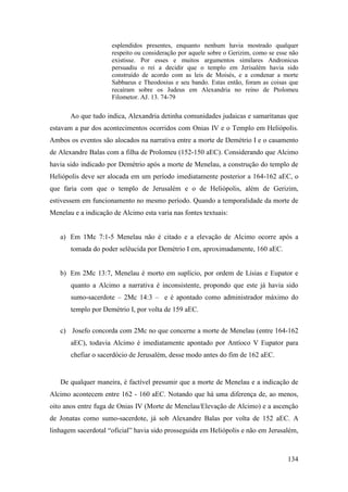 134
esplendidos presentes, enquanto nenhum havia mostrado qualquer
respeito ou consideração por aquele sobre o Gerizim, como se esse não
existisse. Por esses e muitos argumentos similares Andronicus
persuadiu o rei a decidir que o templo em Jerisalém havia sido
construído de acordo com as leis de Moisés, e a condenar a morte
Sabbaeus e Theodosius e seu bando. Estas então, foram as coisas que
recaíram sobre os Judeus em Alexandria no reino de Ptolomeu
Filometor. AJ. 13. 74-79
Ao que tudo indica, Alexandria detinha comunidades judaicas e samaritanas que
estavam a par dos acontecimentos ocorridos com Onias IV e o Templo em Heliópolis.
Ambos os eventos são alocados na narrativa entre a morte de Demétrio I e o casamento
de Alexandre Balas com a filha de Prolomeu (152-150 aEC). Considerando que Alcimo
havia sido indicado por Demétrio após a morte de Menelau, a construção do templo de
Heliópolis deve ser alocada em um período imediatamente posterior a 164-162 aEC, o
que faria com que o templo de Jerusalém e o de Heliópolis, além de Gerizim,
estivessem em funcionamento no mesmo período. Quando a temporalidade da morte de
Menelau e a indicação de Alcimo esta varia nas fontes textuais:
a) Em 1Mc 7:1-5 Menelau não é citado e a elevação de Alcimo ocorre após a
tomada do poder selêucida por Demétrio I em, aproximadamente, 160 aEC.
b) Em 2Mc 13:7, Menelau é morto em suplício, por ordem de Lísias e Eupator e
quanto a Alcimo a narrativa é inconsistente, propondo que este já havia sido
sumo-sacerdote – 2Mc 14:3 – e é apontado como administrador máximo do
templo por Demétrio I, por volta de 159 aEC.
c) Josefo concorda com 2Mc no que concerne a morte de Menelau (entre 164-162
aEC), todavia Alcimo é imediatamente apontado por Antíoco V Eupator para
chefiar o sacerdócio de Jerusalém, desse modo antes do fim de 162 aEC.
De qualquer maneira, é factível presumir que a morte de Menelau e a indicação de
Alcimo acontecem entre 162 - 160 aEC. Notando que há uma diferença de, ao menos,
oito anos entre fuga de Onias IV (Morte de Menelau/Elevação de Alcimo) e a ascenção
de Jonatas como sumo-sacerdote, já sob Alexandre Balas por volta de 152 aEC. A
linhagem sacerdotal “oficial” havia sido prosseguida em Heliópolis e não em Jerusalém,
 