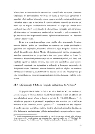 136
influenciam o modus vivendus das comunidades, exemplificadas nos nomes, claramente
helenísticos dos representantes: Theodosius (Gerizim) e Andronicus (Jerusalém). A
segunda é relatividade da lei mosaica no que concerne ao núcleo cultual, evidentemente
variável de acordo com os interpretes. É consideravelmente essencial que se tenha em
mente que as disputas deuterônomistas relacionadas ao “lugar que Iahweh tenha
escolhido/irá escolher”, possivelmente, já estavam franca circulação, tanto no território
palestino quanto em outros espaços mediterrânicos. A terceira e, mais contundente é a
que a rivalidade entre as partes ratifica tanto a pluralidade (Chevitarese 2011:9) quanto
à tentativa de univocação.
De certo, o tema do centralismo neste episódio não é uma questão de ordem
somente judeana. Ambas as comunidades encontram-se em termos equalizados e
apresentam seus argumentos, buscando a seu favor o lugar de “povo” escolhido por
Iahweh de acordo com a Lei de Moisés. Obviamente, Josefo suprime os argumentos
nortenhos, enquanto em sua perspectiva o fator chave para a vitória no debate é a
confirmação de Jerusalém pela ratificação de sua importância política, não como local
escolhido a partir da tradição hebraica, mas como uma localidade de valor histórico
exponencial, apontando sua antiguidade e utilizando a ferramenta cronológica da
linhagem sacerdotal. No entanto, as duas dimensões, política e religiosa encontram-se
entrelaçadas no episódio (Latour 1994: 11-12) e destila-las nos faria perder de vista que
estas comunidades não pensavam sua conexão com templo, divindade e tradição nestes
termos.
3.2. A cultura material de Delos e a circulação mediterrânica dos “javismos”
Na pequena ilha de Delos, na Grécia, no início do século XX, um estudioso da
Echolé Française D’Athènes chamado André Plassart deparou-se com um edifício, um
tanto afastado do centro urbano e durante o período de 1912-1913 (Plassart, 1914),
iniciados os processos de prospecção arqueológica, este concluiu que a edificação
tratava-se de uma construção judaica – proseukhḗ 80
–. Plassart utilizou para a abertura
de sua hipótese seis inscrições, o material literário relacionado aos judeus da diáspora,
além da formação arquitetônica do edifício. As inscrições foram encontradas em lugares
80
O significado desta palavra grega remete a oração, ou casa de oração, e era utilizada pelos judeus em
várias outras regiões para denominar suas sinagogas. Para mais informações ver LEVINE, Lee I. The
Ancient Synagogue: The First Thousand Year. Yale University Press, New Haven & London, 2005.
 