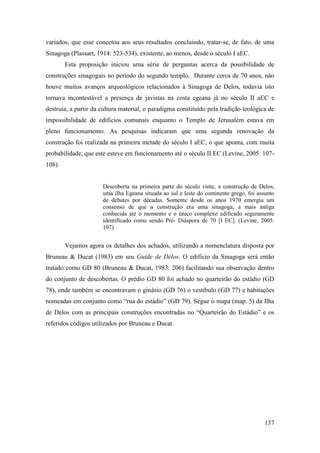 137
variados, que esse conectou aos seus resultados concluindo, tratar-se, de fato, de uma
Sinagoga (Plassart, 1914: 523-534), existente, ao menos, desde o século I aEC.
Esta proposição iniciou uma série de perguntas acerca da possibilidade de
construções sinagogais no período do segundo templo. Durante cerca de 70 anos, não
houve muitos avanços arqueológicos relacionados à Sinagoga de Delos, todavia isto
tornava incontestável a presença de javistas na costa egeana já no século II aEC e
destruía, a partir da cultura material, o paradigma constituído pela tradição teológica de
impossibilidade de edíficios comunais enquanto o Templo de Jerusalém estava em
pleno funcionamento. As pesquisas indicaram que uma segunda renovação da
construção foi realizada na primeira metade do século I aEC, o que aponta, com muita
probabilidade, que este esteve em funcionamento até o século II EC (Levine, 2005: 107-
108).
Descoberta na primeira parte do século vinte, a construção de Delos,
uma ilha Egeana situada ao sul e leste do continente grego, foi assunto
de debates por décadas. Somente desde os anos 1970 emergiu um
consenso de que a construção era uma sinagoga, a mais antiga
conhecida até o momento e o único complexo edificado seguramente
identificado como sendo Pré- Diáspora de 70 [I EC]. (Levine, 2005:
107)
Vejamos agora os detalhes dos achados, utilizando a nomenclatura disposta por
Bruneau & Ducat (1983) em seu Guide de Délos. O edifício da Sinagoga será então
tratado como GD 80 (Bruneau & Ducat, 1983: 206) facilitando sua observação dentro
do conjunto de descobertas. O prédio GD 80 foi achado no quarteirão do estádio (GD
78), onde também se encontravam o ginásio (GD 76) o vestíbulo (GD 77) e habitações
nomeadas em conjunto como “rua do estádio” (GD 79). Segue o mapa (map. 5) da Ilha
de Delos com as principais construções encontradas no “Quarteirão do Estádio” e os
referidos códigos utilizados por Bruneau e Ducat.
 