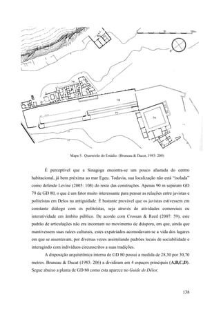 138
Mapa 5. Quarteirão do Estádio. (Bruneau & Ducat, 1983: 200)
É perceptível que a Sinagoga encontra-se um pouco afastada do centro
habitacional, já bem próxima ao mar Egeu. Todavia, sua localização não está “isolada”
como defende Levine (2005: 108) do resto das construções. Apenas 90 m separam GD
79 de GD 80, o que é um fator muito interessante para pensar as relações entre javistas e
politeístas em Delos na antiguidade. É bastante provável que os javistas estivessem em
constante diálogo com os politeístas, seja através de atividades comerciais ou
interatividade em âmbito público. De acordo com Crossan & Reed (2007: 59), este
padrão de articulações não era incomum no movimento de diáspora, em que, ainda que
mantivessem suas raízes culturais, estes expatriados acomodavam-se a vida dos lugares
em que se assentavam, por diversas vezes assimilando padrões locais de sociabilidade e
interagindo com indivíduos circunscritos a suas tradições.
A disposição arquitetônica interna de GD 80 possui a medida de 28,30 por 30,70
metros. Bruneau & Ducat (1983: 206) a dividiram em 4 espaços principais (A,B,C,D).
Segue abaixo a planta de GD 80 como esta aparece no Guide de Délos:
 