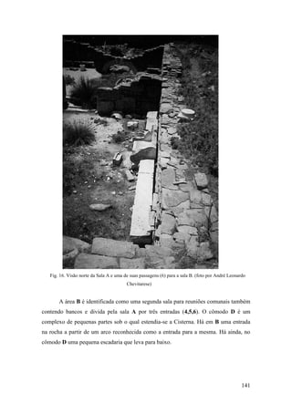141
Fig. 16. Visão norte da Sala A e uma de suas passagens (6) para a sala B. (foto por André Leonardo
Chevitarese)
A área B é identificada como uma segunda sala para reuniões comunais também
contendo bancos e divida pela sala A por três entradas (4,5,6). O cômodo D é um
complexo de pequenas partes sob o qual estendia-se a Cisterna. Há em B uma entrada
na rocha a partir de um arco reconhecida como a entrada para a mesma. Há ainda, no
cômodo D uma pequena escadaria que leva para baixo.
 