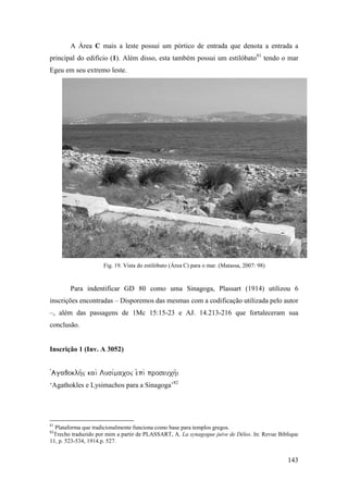 143
A Área C mais a leste possui um pórtico de entrada que denota a entrada a
principal do edifício (1). Além disso, esta também possui um estilóbato81
tendo o mar
Egeu em seu extremo leste.
Fig. 19. Vista do estilóbato (Área C) para o mar. (Matassa, 2007: 98)
Para indentificar GD 80 como uma Sinagoga, Plassart (1914) utilizou 6
inscrições encontradas – Disporemos das mesmas com a codificação utilizada pelo autor
–, além das passagens de 1Mc 15:15-23 e AJ. 14.213-216 que fortaleceram sua
conclusão.
Inscrição 1 (Inv. A 3052)

‘Agathokles e Lysimachos para a Sinagoga’82
81
Plataforma que tradicionalmente funciona como base para templos gregos.
82
Trecho traduzido por mim a partir de PLASSART, A. La synagogue juive de Délos. In: Revue Biblique
11, p. 523-534, 1914.p. 527.
 
