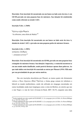 145
Descrição: Esta inscrição foi encontrada em um banco no lado oeste da área A em
GD 80 gravada em uma pequena base de mármore. Sua datação foi estabelecida
como sendo referente ao século I AEC.
Inscrição 5 (Inv. A 3049)

‘Ao altíssimo, uma oferta de Markia’86
Descrição: Esta inscrição foi encontrada em um banco no lado oeste da área A,
datada do século I AEC e gravada em uma pequena pedra de mármore branco.
Inscrição 6 (Inv. A 3051)

‘...tornaram-se livres’87
Descrição: Esta inscrição foi encontrada em GD 80, gravada em uma pequena base
retangular de mármore branco. Sua datação é imprecisa, e o material encontrou-se
em um estado muito danificado, sendo possível destacar apenas duas palavras. Ao
que tudo indica esta inscrição foi conectada as outras por Plassart (1914: 528) mais
por sua proximidade do que por outros motivos.
Das seis inscrições descobertas por Plassart, ao menos quatro são diretamente
votivas a Theos Hypsistos (), a forma grega comum de referência a
Iahweh no mundo mediterrânico, sendo são utilizada em sinagogas encontradas em
outras localidades ainda mais longínquas como o reino do Bósforo, no estreito que une
o mar Negro e o mar de Azov (Crossan & Reed, 2007: 56-57), enquanto uma delas
85
Trecho traduzido por mim a partir de PLASSART, A. La synagogue juive de Délos. In: Revue Biblique
11, p. 523-534, 1914.p. 527
86
Trecho traduzido por mim a partir de PLASSART, A. La synagogue juive de Délos. In: Revue Biblique
11, p. 523-534, 1914.p. 528
87
Trecho traduzido por mim a partir de PLASSART, A. La synagogue juive de Délos. In: Revue Biblique
11, p. 523-534, 1914.p. 528
 