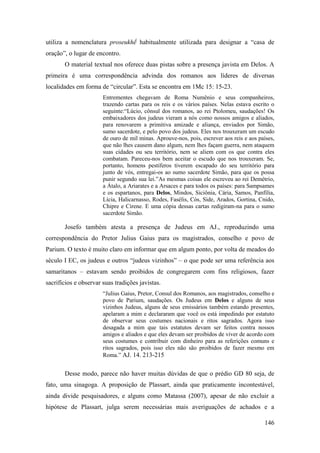 146
utiliza a nomenclatura proseukhḗ habitualmente utilizada para designar a “casa de
oração”, o lugar de encontro.
O material textual nos oferece duas pistas sobre a presença javista em Delos. A
primeira é uma correspondência advinda dos romanos aos líderes de diversas
localidades em forma de “circular”. Esta se encontra em 1Mc 15: 15-23.
Entrementes chegavam de Roma Numênio e seus companheiros,
trazendo cartas para os reis e os vários países. Nelas estava escrito o
seguinte:“Lúcio, cônsul dos romanos, ao rei Ptolomeu, saudações! Os
embaixadores dos judeus vieram a nós como nossos amigos e aliados,
para renovarem a primitiva amizade e aliança, enviados por Simão,
sumo sacerdote, e pelo povo dos judeus. Eles nos trouxeram um escudo
de ouro de mil minas. Aprouve-nos, pois, escrever aos reis e aos países,
que não lhes causem dano algum, nem lhes façam guerra, nem ataquem
suas cidades ou seu território, nem se aliem com os que contra eles
combatam. Pareceu-nos bem aceitar o escudo que nos trouxeram. Se,
portanto, homens pestíferos tiverem escapado do seu território para
junto de vós, entregai-os ao sumo sacerdote Simão, para que os possa
punir segundo sua lei.”As mesmas coisas ele escreveu ao rei Demétrio,
a Átalo, a Ariarates e a Arsaces e para todos os países: para Sampsames
e os espartanos, para Delos, Mindos, Siciônia, Cária, Samos, Panfília,
Lícia, Halicarnasso, Rodes, Fasélis, Cós, Side, Arados, Gortina, Cnido,
Chipre e Cirene. E uma cópia dessas cartas redigiram-na para o sumo
sacerdote Simão.
Josefo também atesta a presença de Judeus em AJ., reproduzindo uma
correspondência do Pretor Julius Gaius para os magistrados, conselho e povo de
Parium. O texto é muito claro em informar que em algum ponto, por volta de meados do
século I EC, os judeus e outros “judeus vizinhos” – o que pode ser uma referência aos
samaritanos – estavam sendo proibidos de congregarem com fins religiosos, fazer
sacrifícios e observar suas tradições javistas.
“Julius Gaius, Pretor, Consul dos Romanos, aos magistrados, conselho e
povo de Parium, saudações. Os Judeus em Delos e alguns de seus
vizinhos Judeus, alguns de seus emissários também estando presentes,
apelaram a mim e declararam que você os está impedindo por estatuto
de observar seus costumes nacionais e ritos sagrados. Agora isso
desagada a mim que tais estatutos devam ser feitos contra nossos
amigos e aliados e que eles devam ser proibidos de viver de acordo com
seus costumes e contribuir com dinheiro para as referições comuns e
ritos sagrados, pois isso eles não são proibidos de fazer mesmo em
Roma.” AJ. 14. 213-215
Desse modo, parece não haver muitas dúvidas de que o prédio GD 80 seja, de
fato, uma sinagoga. A proposição de Plassart, ainda que praticamente incontestável,
ainda divide pesquisadores, e alguns como Matassa (2007), apesar de não excluir a
hipótese de Plassart, julga serem necessárias mais averiguações de achados e a
 