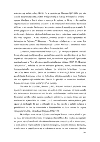 147
reabertura do debate sobre GD 80. Os argumentos de Matassa (2007:112), que não
deixam de ser interessantes, partem principalmente da falta de documentação literária –
apenas Macabeus e Josefo citam a presença de javistas em Delos –, dos padrões
arquitetônicos não estritamente “judaicos” e da nomenclatura basicamente helenística
utilizada pelos usuários da sinagoga. No entanto, a autora desconsidera que a adoção de
nomes gregos não é uma raridade no contato intercultural entre judeus, e javistas de
modo geral, e helênicos, não interferindo em seus fazeres culturais de modo a invalidá-
los como “originais”. Como exemplos, podemos utilizar os casos supracitados do
julgamento de Ptolomeu VI Filometor – Theodosius e Andronicus –, e os nomes dos
sumos-sacerdotes durante a revolta macabaica – Jasão e Menelau –, entre tantos outros
exemplos presentes na cultura material e na documentação textual.
Além disso, como demonstra Levine (2005: 322) a absorção de padrões culturais
locais, abarcando também modelos arquitetônicos, em todo o mediterrâneo, é um fator
imperativo a ser observado. Segundo o autor, as utilizações de proseukhḗ, significando
oração/oferenda e Theos Hypsistos, problematizadas por Matassa (2007: 87-94) como
“não-judaicas”, poderiam se dar em ambientes politeístas, porém, usualmente eram
instrumentalizadas em ambientes judaicos em contextos helenísticos (Levine,
2005:109). Desta maneira, apenas as descobertas de Plassart já fariam com que a
possibilidade da presença javista em Delos fosse altíssima, contudo, o passo final para
que esta hipótese seja adotada como factível é a presença de outras duas inscrições,
ligadas, porém, ao círculo javista “rival” de Gerizim.
Nos anos de 1979-1980, Bruneau (1982), de forma incidental, encontrou duas
inscrições em mármore um pouco mais ao norte do sítio, soterradas por uma camada
não muito espessa de terreno em uma das vias. As informações contidas nesse material
levantaram dúvidas sobre algumas conclusões anteriores, ao mesmo tempo em que
confirmavam a postulação de Plassart (1914), encaminhando-a a outro patamar, pois
apesar da ratificação de que a edificação era de fato javista, o achado indicava a
possibilidade de que os construtores e frequentadores do local seriam de origem
samaritana/israelita e não judaica (Bruneau, 1982: 479).
De qualquer modo, as inscrições encontradas por Bruneau eram as primeiras que
de modo peremptório indicavam a presença javista em Delos. Isto coaduna a percepção
de que as interações culturais não necessariamente desconstroem práticas antecedentes,
e assim como a própria cultura, a experiência religiosa, enquanto dimensão da mesma,
transforma-se e reconfigura-se de acordo com os meios em que se encontra (Sahlins
 