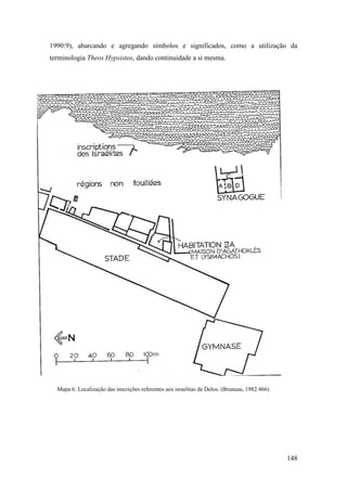 148
1990:9), abarcando e agregando símbolos e significados, como a utilização da
terminologia Theos Hypsistos, dando continuidade a si mesma.
Mapa 6. Localização das inscrições referentes aos israelitas de Delos. (Bruneau, 1982:466)
 