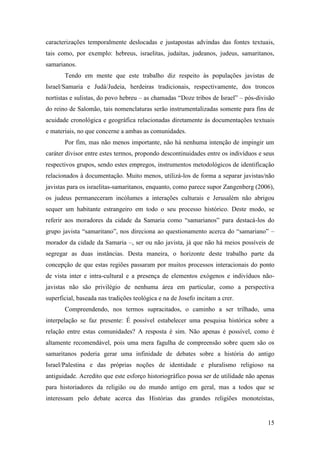 15
caracterizações temporalmente deslocadas e justapostas advindas das fontes textuais,
tais como, por exemplo: hebreus, israelitas, judaítas, judeanos, judeus, samaritanos,
samarianos.
Tendo em mente que este trabalho diz respeito às populações javistas de
Israel/Samaria e Judá/Judeia, herdeiras tradicionais, respectivamente, dos troncos
nortistas e sulistas, do povo hebreu – as chamadas “Doze tribos de Israel” – pós-divisão
do reino de Salomão, tais nomenclaturas serão instrumentalizadas somente para fins de
acuidade cronológica e geográfica relacionadas diretamente às documentações textuais
e materiais, no que concerne a ambas as comunidades.
Por fim, mas não menos importante, não há nenhuma intenção de impingir um
caráter divisor entre estes termos, propondo descontinuidades entre os indivíduos e seus
respectivos grupos, sendo estes empregos, instrumentos metodológicos de identificação
relacionados à documentação. Muito menos, utilizá-los de forma a separar javistas/não
javistas para os israelitas-samaritanos, enquanto, como parece supor Zangenberg (2006),
os judeus permaneceram incólumes a interações culturais e Jerusalém não abrigou
sequer um habitante estrangeiro em todo o seu processo histórico. Deste modo, se
referir aos moradores da cidade da Samaria como “samarianos” para destacá-los do
grupo javista “samaritano”, nos direciona ao questionamento acerca do “samariano” –
morador da cidade da Samaria –, ser ou não javista, já que não há meios possíveis de
segregar as duas instâncias. Desta maneira, o horizonte deste trabalho parte da
concepção de que estas regiões passaram por muitos processos interacionais do ponto
de vista inter e intra-cultural e a presença de elementos exógenos e indivíduos não-
javistas não são privilégio de nenhuma área em particular, como a perspectiva
superficial, baseada nas tradições teológica e na de Josefo incitam a crer.
Compreendendo, nos termos supracitados, o caminho a ser trilhado, uma
interpelação se faz presente: É possível estabelecer uma pesquisa histórica sobre a
relação entre estas comunidades? A resposta é sim. Não apenas é possível, como é
altamente recomendável, pois uma mera fagulha de compreensão sobre quem são os
samaritanos poderia gerar uma infinidade de debates sobre a história do antigo
Israel/Palestina e das próprias noções de identidade e pluralismo religioso na
antiguidade. Acredito que este esforço historiográfico possa ser de utilidade não apenas
para historiadores da religião ou do mundo antigo em geral, mas a todos que se
interessam pelo debate acerca das Histórias das grandes religiões monoteístas,
 