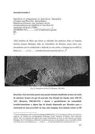 151
Inscrição Israelita 2




[] [...............................]
[..............] 


‘[Os] Israelitas de Delos que fazem as oferendas dos primeiros frutos ao Sagrado
Gerizim honram Mennipos, filho de Artemidoros de Heraclea, assim como seus
descendentes por ter estabelecido e dedicado às suas custas, a sinagoga (proseukhḗ) [a
Deus], o [...........] e o [..........coroado] com uma coroa de ouro e [...]89
Fig. 22. Inscrição na Estela Nº2 (Bruneau, 1982:468)
Descrição: Esta inscrição possui uma porção bastante danificada na base da estela
de mármore branco em que foi gravada. Sua datação foi situada entre 250-175
AEC (Bruneau, 1982:469-474) e denota o agradecimento da comunidade
israelita/samaritana a algum tipo de doação dispensada por Mennipos para a
construção de uma proseukhḗ, ou seja, uma sinagoga. Esta datação remete ao III
89
Trecho traduzido por mim a partir da tradução de BRUNEAU, P. Les Israélites de Délos et La Juiverie
Délienne. In: Bulletin de Correspondance Hellénique, École Française D’Athènes, Paris: Boccard,
1982.p. 469. Les Israelites [de Délos] qui versent constribution au sacré et saint Garizim ont honoré
Ménippos, fils 'd' Artémidoros, d'Héraclée, lui-même ainsi que ses descendants, pour avoir établi et dédié
à ses frais, en ex-voto [à Dieu], le [..........] et le [........ et l'ont couronné] d’une couronne d’or et […].
 