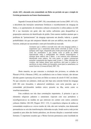 152
século AEC, alocando esta comunidade em Delos no período em que o templo de
Gerizim permanecia em franco funcionamento.
Segundo Crossan & Reed (2007: 58), concordando com Levine (2005: 107-113),
a descoberta das inscrições samaritanas fortaleceu o reconhecimento da sinagoga de
Delos, e os apontamentos de elementos culturais circunscritos à esfera judaica em GD
80 e nas inscrições em geral, não são razões suficientes para desqualificar as
proposições anteriores de identificação do prédio. Estes autores também atentam que o
problema de “pertencimento” da sinagoga representa um desafio, todavia, a grande
probabilidade é de que não estejamos lidando não com um edifício, mas dois, um pró-
Gerizim, ainda por ser encontrado e outro pró-Jerusalém já escavado.
Aceitamos que o edifício escavado teria sido uma sinagoga judaica, e
suspeitamos que a samaritana ainda estaria soterrada ao norte, ou em
qualquer outro lugar, desgastada pela erosão provocada pelo mar. Seja
como for, acentuamos o que muitas vezes se perde no debate
especializado sobre a ambiguidade dos achados arqueológicos: a
estrutura deste edifício não é alheia a seu contexto nem claramente
identificada como judaica. Até certo ponto, os judeus costumavam
assimilar a arquitetura dos lugares onde viviam. [...] Mas, diferindo dos
vizinhos, não tinham altares nem sacrifícios, pois para os judeus os
sacrifícios só eram válidos em Jerusalém, como para os samaritanos, no
monte Gerizim. (Crossan & Reed, 2007: 58)
Desta maneira, no que concerne a circulação dos javismos, os achados de
Plassart (1914) e Bruneau (1982), em confluência com as fontes textuais, não deixam
dúvidas quanto à presença de javistas em Delos ao menos do século II AEC em diante.
No que concerne aos judeanos, ainda que não haja uma conexão formal da sinagoga
(GD 80) com Jerusalém, é admissível estabelecer, com certa precisão, que a
comunidade pró-Jerusalém também esteve presente na ilha, assim como os
israelitas/samaritanos.
Esta evidência nos trás duas constatações importantes. A primeira é que os
elementos religiosos judeanos e samarianos viajavam com seus portadores e
reconfiguravam-se na medida em que entravam em contato com outros contextos
culturais (Sahlins 188-189; Wagner 2012: 115). A experiência religiosa de ambas as
comunidades acoplava-se a novos modos de vida, não sem variações, mas destacando
permanências no seio das transformações elaboradas na ação. Sendo assim a rede javista
expande-se para além dos limites palestinos, em diversas direções e assumindo muitos
formatos. É importante ressaltar que o Monte Gerizim permanecia como localidade de
 
