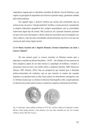 153
importância singular para os adoradores nortenhos de Iahweh fora da Palestina, o que
implica na percepção da importância de Gerizim no período antigo, geralmente nublada
pelas fontes judeanas.
Em segundo lugar, é possível verificar que mesmo não constituindo uma só
coluna javista, em meio a “entropia politeísta” de Delos, é muito provável, considerando
as próprias disposições geográficas dos vestígios arqueológicos, que as comunidades
mantiveram algum tipo de contato. Não é possível, até o presente momento, presumir
em que níveis estas articulações se deram, ainda são necessárias mais investigações nos
sítios, todavia, o fato das duas comunidades estarem próximas, nos leva a crer que este
ocorreu por pelo menos alguns séculos.
3.3 O Monte Gerizim sob o Império Romano: Javistas Samaritanos em meio a
Guerra “Judaica”
De uma maneira geral, os eventos ocorridos na Palestina romana após a
deposição e expulsão da dinastia Herodiana – 66 EC – são relatados de uma maneira um
tanto categórica: judeus de um lado (inclua-se a população da Galiléia) e romanos e
aristocratas locais de outro, em conflito aberto e endêmico (Horsley, 2000; Horsley &
Hanson, 2007; Horsley, 2010). Seja em perspectivas que atentam para a dimensão
político-aristocrática do confronto, seja no que concerne às reações das camadas
populares, em oposição tanto as elites locais quanto aos dominadores estrangeiros, este
é o binômio nuclear que se cristaliza no discurso historiográfico sobre a região palestina
no decorrer da invasão militar romana e a posterior conquista e destruição do território.
Fig. 23. Descrição: Auréo emitido em Roma em 70/71 EC. Anverso: Cabeça de Vespasiano à direita.
Reverso: Judia sentada próxima a uma palmeira, com suas mãos amarradas pra trás. Em inscrição
IVDAEA. (Porto, 2007:207; Tomo I)
 