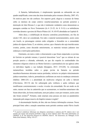 154
A Samaria, habitualmente, é simplesmente ignorada ou subsumida em um
quadro amplificado, como uma das áreas dominadas pelos romanos (Horsley, 2007: 47).
Os motivos para isto são confusos. Em espectro geral, alega-se a escassez de fontes
sobre os destinos do corpo coletivo israelita/samaritano no período posterior a
destruição de João Hircano I, o que não é totalmente verdadeiro como demonstram as
passagens contidas no Novo Testamento (Jo 4: 21-22; At: 8: 9-11) e as turbulências
ocorridas durante o governo de Pôncio Pilatos (AJ. 18. 85-87) abordadas no Capítulo II.
Além disso, a solidificação do discurso centralista jerusolimitano, em fins do
século I EC, deve ser considerada. Em todo o material neotestamentário, assim como
em Josefo, os personagens centrais estão coligados a Jerusalém ou a comunidade
judaica de alguma forma. É, no mínimo, curioso, que a Samaria não seja inserida nestes
eventos, porém, como discutido anteriormente, os materiais textuais judeanos tem
endereços e motivações particulares.
Entretanto, em meio a todo o silenciamento a que foram empurrados os javistas
de Gerizim no período romano, é possível descortinar “ecos” que os retiram de sua
posição passiva e alienada, sobretudo, no que diz respeito às continuidades dos
elementos religiosos relativos ao Monte Gerizim e a permanência de sua agência sobre
os indivíduos ligados a sua tradição (Knoppers, 2013: 219-220). As extremadas
metamorfoses incididas sobre o grupo javista da Samaria no período
macabaico/hasmoneu deixaram marcas profundas, inclusive no próprio relacionamento
judaico-samaritano, todavia, permanências confluíram em meio às mudanças estruturais
(Sahlins: 2008:125) e a pluralidade do multiverso religioso do culto a Iahweh
(Chevitarese, 2011:9) não foi submergida pela violência e ações militares que
modificaram consistentemente o modus vivendus da comunidade. De um modo ou de
outro, mesmo em face às catástrofes que os acometeram, os israelitas-samaritanos não
foram absorvidos, de forma totalizante, nem por judeus e nem por romanos, assim como
não foram extintos90
. Portanto, onde estariam estas pessoas em meio ao pandemônio
instaurado pelo ataque massivo do Império romano à região?
A documentação literária, de fato, não nos fornece informações extensas. Nossa
principal fonte sobre a atuação samaritana neste período continua sendo Flávio Josefo
90
É possível estabelecer diferenças nas diásporas samaritanas e judaicas pós-70, todavia este é um
assunto que requer uma pesquisa profunda e foge ao nosso objetivo atual. Para mais informações ver
CROWN, A. D. The Samaritan Diaspora in: CROWN, Alan D. The Samaritans, ed. Tübingen: J.C.B.
Mohr (Paul Siebeck), 1989.p. 195-217.
 