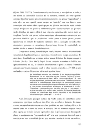 155
(Hjelm, 2000: 222-225). Como demonstrado anteriormente, o autor judeano se esforça
em manter os samaritanos afastados de sua narrativa, contudo, um olhar apurado
consegue desdobrar alguns episódios diminutos em meio a sua grande “saga judaica”, e
entre eles, um em especial parece escapar ao “controle” para nos fornecer uma
iluminação mais densa sobre a participação dos javistas pró-Gerizim neste cenário
caótico. O episódio em questão é emblemático para o desenvolvimento do que vem
sendo defendido até aqui: a ideia de que o javismo samaritano não morreu junto ao
templo de Gerizim e de que os javistas samaritanos não desapareceram em meio aos
processos históricos que os envolveram. Assim como a crença javista judeana
realinhou-se no formato do “judaísmo rabínico”, após a desolação sucedida pelos
dominadores romanos, os samaritanos desenvolveram formas de continuidade no
período ulterior as ações da dinastia hasmoneia.
O registro do evento, transmitido por Josefo, descreve a reação da comunidade
samaritana à chegada das tropas de Vespasiano, inserindo-os no escopo generalizado de
desordem e brutalidade que se seguiu após o ataque definitivo das tropas romanas à
Palestina (Horsley, 2010: 39-45). Depois de sua campanha arrasadora na Galiléia, em
aproximadamente 67 EC, os romanos encaminharam-se para a Samaria e também
deixaram sua violenta marca no local. O relato encontra-se em GJ. 3. 307-315, e será
analisado por partes. O fragmento inicia-se da seguinte forma:
Os Samaritanos, também, não escaparam de sua porção de calamidade.
Reunindo-se em sua montanha sagrada chamada Garizim [Gerizim],
eles não se moveram do local, porém esta convocação do clã e sua
atitude determinada continha a ameaça de guerra. Eles não aprenderam
nada com as calamidades de seus vizinhos; os sucessos dos romanos
apenas os tornaram ridiculamente pretensiosos em sua própria fraqueza,
e eles estavam contemplando avidamente a perspectiva de revolta.
Vespasiano, consequentemente, decidiu antecipar o movimento e
refrear seu ardor; pois, embora todo o distrito da Samaria já estivesse
ocupado por guarnições, esta grande assembléia e sua conspiração
deram motivo para alarme. GJ. 3. 307-310.
Aqui, inexistem quaisquer indícios de Josefo acerca dos samaritanos como
estrangeiros, sincréticos ou algo do tipo. Com isto, ao sofrer os desígnios do ataque
romano, os nortenhos encontram-se em pé de igualdade aos seus vizinhos galileus, e da
mesma forma aos vizinhos da Judeia. A indicação “em sua montanha sagrada” deixa
clara a parte que o monte Gerizim representava para os javistas nortistas. Em segundo
plano, o apontamento de “convocação do clã” cria uma conjuntura favorável para a
concepção de uma comunidade javista que, mesmo vivendo de forma não unitária,
 