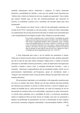 156
mantinha enlaçamentos étnicos, tradicionais e religiosos. O cenário claramente
demonstra a possibilidade de rebelião, e mais que isso, quando Josefo determina que
“embora todo o distrito da Samaria já estivesse ocupado por guarnições”, fica evidente
que estamos tratando aqui, de fato, dos israelitas/samaritanos que cultuavam no
Gerizim, ou mantinham conexões com a montanha, não havendo espaço para outra
interpretação.
Estes elementos nos fazem revisar a idéia de não participação samaritana nas
revoltas de 66-70 EC, realocando-os sob outro prisma. A lacuna de fontes relacionadas
ao comportamento dos javistas pró-Gerizim não pode ser tomado como testemunho para
o não compartilhamento dos flagelos recaídos sobre a Palestina no período romano.
Ele, portanto, despachou para o local Cerealius, comandante da quinta
legião, com uma força de seiscentos de cavalaria e três mil de infantaria.
Este oficial, considerando perigoso subir a montanha, como o inimigo
estava com tamanha força no seu cume, confinou a si mesmo em cercar
a base do Garizim [Gerizim] com suas tropas e manter guarda estrita
durante o dia inteiro. Ocorreu que os Samaritanos ficaram com falta de
água no durante de uma onda de calor terrível; era o apogeu do verão e
a multidão não havia preparado provisões. GJ. 3.310-313
A força dispensada para conter o ato de rebelião dos samaritanos é imensa.
Ainda que os números possam indicar uma hiperbolização do autor, podemos apreender
que não se trata de uma ação militar corriqueira. Implica dizer, a reunião no Gerizim
preocupou as autoridades romanas gravemente, a ponto de dispensarem uma legião para
controlar a situação e tomar a área. A estratégia utilizada por Cerealius – cerco a
montanha – denota que o empreendimento não era considerado simples. Josefo, em seu
posicionamento implicitamente pró-Vespasiano, apesar de inicialmente aludir a
“fraqueza” dos samaritanos frente à força de Roma, delineia esta ação bélica como uma
manobra dificultosa.
Há um pormenor importante a ser considerado: a não preparação samaritana para
um cerco ou combate mais denso. Mesmo que não haja nenhuma descrição profunda
das lideranças que juntaram os javistas no Monte Gerizim, é possível imaginar que a
atitude da multidão deu-se, muito provavelmente, em razão da conjunção de um ato
desesperado de resistência física em conformidade a esperanças de cunho salvacionista.
A conexão dessa população com a sacralidade do local e as promessas messiânicas
relativas à tradição do Deus de Israel, devem ser notadas, mais uma vez acentuando a
hipótese de proliferação de permanências em meio à tansformação do fazer religioso
pró-Gerizim, novamente coligando continuidades e descontinuidades (Sahlins, 1990:9).
 