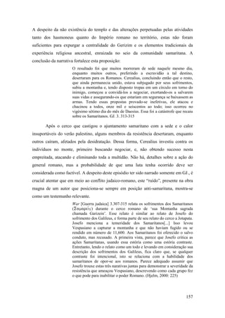 157
A despeito da não existência do templo e das alterações perpetuadas pelas atividades
tanto dos hasmoneus quanto do Império romano no território, estas não foram
suficientes para expurgar a centralidade do Gerizim e os elementos tradicionais da
experiência religiosa ancestral, enraizada no seio da comunidade samaritana. A
conclusão da narrativa fortalece esta proposição:
O resultado foi que muitos morreram de sede naquele mesmo dia,
enquanto muitos outros, preferindo a escravidão a tal destino,
desertaram para os Romanos. Cerealius, concluindo então que o resto,
que ainda permanecia unido, estava subjugado por seus sofrimentos,
subiu a montanha e, tendo disposto tropas em um círculo em torno do
inimigo, começou a convidá-los a negociar, exortando-os a salvarem
suas vidas e assegurando-os que estariam em segurança se baixassem as
armas. Tendo essas propostas provado-se inefetivas, ele atacou e
chacinou a todos, onze mil e seiscentos ao todo; isso ocorreu no
vigésimo sétimo dia do mês de Daesius. Essa foi a catástrofe que recaiu
sobre os Samaritanos. GJ. 3. 313-315
Após o cerco que castigou o ajuntamento samaritano com a sede e o calor
insuportáveis do verão palestino, alguns membros da resistência desertaram, enquanto
outros caíram, afetados pela desidratação. Dessa forma, Cerealius investiu contra os
indivíduos no monte, primeiro buscando negociar, e, não obtendo sucesso nesta
empreitada, atacando e eliminando toda a multidão. Não há, detalhes sobre a ação do
general romano, mas a probabilidade de que uma luta tenha ocorrido deve ser
considerada como factível. A despeito deste episódio ter sido narrado somente em GJ., é
crucial atentar que em meio ao conflito judaico-romano, este “ruído”, presente na obra
magna de um autor que posiciona-se sempre em posição anti-samaritana, mostra-se
como um testemunho relevante.
War [Guerra judaica] 3.307-315 relata os sofrimentos dos Samaritanos
() durante o cerco romano de ‘sua Montanha sagrada
chamada Garizein’. Esse relato é similar ao relato de Josefo do
sofrimento dos Galileus, e forma parte de seu relato do cerco a Jotapata.
Josefo menciona a temeridade dos Samaritanos[...] Isso levou
Vespasiano a capturar a montanha e que não haviam fugido ou se
rendido em número de 11,600. Aos Samaritanos foi oferecido o salvo
conduto, mas recusado. A primeira vista, parece que Josefo critica as
ações Samaritanas, usando essa estória como uma estória contraste.
Entretanto, lendo o relato como um todo e levando em consideração sua
descrição dos sofrimentos dos Galileus, fica claro que, se qualquer
contraste foi intencional, isto se relaciona com a habilidade dos
samaritanos de opor-se aos romanos. Parece adequado assumir que
Josefo trouxe estas três narativas juntas para demonstrar a severidade da
resistência que ameaçou Vespasiano, descrevendo como cada grupo fez
o que pode para inabilitar o poder Romano. (Hjelm, 2000: 225)
 
