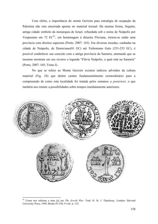 158
Com efeito, a importância do monte Gerizim para estratégia de ocupação da
Palestina não esta encerrada apenas no material textual. Da mesma forma, Siquém,
antiga cidade símbolo da monarquia de Israel, refundada sob o nome de Neápolis por
Vespasiano em 72 EC91
, em homenagem à dinastia Flaviana, tornou-se então uma
província com direitos especiais (Porto, 2007: 163). Em diversas moedas, cunhadas na
cidade de Neápolis, de Domiciano(81 EC) até Treboniano Galo (251-253 EC), é
possível estabelecer sua conexão com a antiga província da Samaria, atentando que as
mesmas mostram em seu reverso a legenda “Flávia Neápolis, a qual está na Samaria”
(Porto, 2007: 165; Tomo I) .
No que se refere ao Monte Gerizim existem indícios advindos da cultura
material (Fig. 24) que detém caráter fundamentalmente extraordinário para a
compreensão de como esta localidade foi tratada pelos romanos a posteriori, o que
também nos remete a possibilidades sobre tempos imediatamente anteriores.
91
Como nos informa a nota [a] em The Jewish War. Trad: H. St. J. Thackeray. London: Harvard
University Press, 1989, Books IV-VII, 9 vols. p. 132.
 