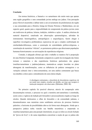 160
Conclusão
Em termos históricos, a Samaria e os samaritanos são muito mais que apenas
uma região geográfica e uma comunidade javista análoga aos judeus. Esta percepção
pouco flexível encaminha o debate tanto a um esvaziamento da proêminencia da região
e sua comunidade para a História Antiga do Oriente Próximo e Mediterrâneo, em um
espectro geral, quanto para a impossibilidade de compreensão da prática javista como
um multiverso de práticas, leituras, tradições, símbolos e ações. A análise criteriosa do
material disponível, canalizada em observações epistemológicas, advindas de
instrumentais historiográficos, antropológicos e arqueológicos, fazem chegar à
superfície investigativa problemáticas expressivas do que a simples confrontação de
similaridades/diferenças, como a construção de centralidades político-religiosas, a
constituição de memórias “oficiais”, os pormenores práticos que direcionam populações
humanas historicamente e as univocações de experiências religiosas.
Contudo, é adequado afirmar que todo o trabalho se manteve fiel à proposição
de uma História Comparada, formulando comparáveis a partir da invetigação das fontes
textuais e materiais e das experiências históricas particulares dos grupos
israelitas/samaritanas e judaítas/judeanos, mantendo-as sempre inseridas no plano
abrangente de transformações, como as influências de poderes estrangeiros e as
variações culturais inter e intra-comunitárias, em uma análise contrastante que busca
nos detalhes a chave para o entendimento do curso desta relação.
A abordagem contrastante, a descoberta de dissonâncias cognitivas; de
um modo mais simples, ressaltar um detalhe, um traço que escapava à
intelecção interprete e do observador. (Detienne, 2004: 46)
No primeiro capítulo foi possível observar, através de comparação entre
documentações textuais, o processo no qual a memória anti-samaritana é constituída,
assim como a vigência da tradição pró-Jerusalém é processualmente erigida ao longo de
séculos. Quando deslocamos o olhar de Jerusalém e da comunidade judeana, e
desnaturalizamos suas memórias como semblantes unívocos do processo histórico
palestino, o horizonte de possibilidades abre-se de forma mais abrangente. Ainda que a
perspectiva judaica tenha vencido sua batalha mnemônica e empurrado os
israelitas/samaritanos para uma posição intermitente, no que se refere ao círculo fechado
de “povos do livro”, é de suma importância concretizar a noção de que os judeus não
 