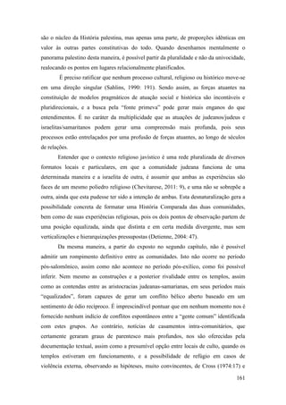 161
são o núcleo da História palestina, mas apenas uma parte, de proporções idênticas em
valor às outras partes constitutivas do todo. Quando desenhamos mentalmente o
panorama palestino desta maneira, é possível partir da pluralidade e não da univocidade,
realocando os pontos em lugares relacionalmente planificados.
É preciso ratificar que nenhum processo cultural, religioso ou histórico move-se
em uma direção singular (Sahlins, 1990: 191). Sendo assim, as forças atuantes na
constituição de modelos pragmáticos de atuação social e histórica são incontáveis e
pluridirecionais, e a busca pela “fonte primeva” pode gerar mais enganos do que
entendimentos. É no caráter da multiplicidade que as atuações de judeanos/judeus e
israelitas/samaritanos podem gerar uma compreensão mais profunda, pois seus
processos estão entrelaçados por uma profusão de forças atuantes, ao longo de séculos
de relações.
Entender que o contexto religioso javístico é uma rede pluralizada de diversos
formatos locais e particulares, em que a comunidade judeana funciona de uma
determinada maneira e a israelita de outra, é assumir que ambas as experiências são
faces de um mesmo poliedro religioso (Chevitarese, 2011: 9), e uma não se sobrepõe a
outra, ainda que esta pudesse ter sido a intenção de ambas. Esta desnaturalização gera a
possibilidade concreta de formatar uma História Comparada das duas comunidades,
bem como de suas experiências religiosas, pois os dois pontos de observação partem de
uma posição equalizada, ainda que distinta e em certa medida divergente, mas sem
verticalizações e hierarquizações pressupostas (Detienne, 2004: 47).
Da mesma maneira, a partir do exposto no segundo capítulo, não é possível
admitir um rompimento definitivo entre as comunidades. Isto não ocorre no período
pós-salomônico, assim como não acontece no período pós-exílico, como foi possível
inferir. Nem mesmo as construções e a posterior rivalidade entre os templos, assim
como as contendas entre as aristocracias judeanas-samarianas, em seus períodos mais
“equalizados”, foram capazes de gerar um conflito bélico aberto baseado em um
sentimento de ódio recíproco. É imprescindível pontuar que em nenhum momento nos é
fornecido nenhum indício de conflitos espontâneos entre a “gente comum” identificada
com estes grupos. Ao contrário, notícias de casamentos intra-comunitários, que
certamente geraram graus de parentesco mais profundos, nos são oferecidas pela
documentação textual, assim como a presumível opção entre locais de culto, quando os
templos estiveram em funcionamento, e a possibilidade de refúgio em casos de
violência externa, observando as hipóteses, muito convincentes, de Cross (1974:17) e
 