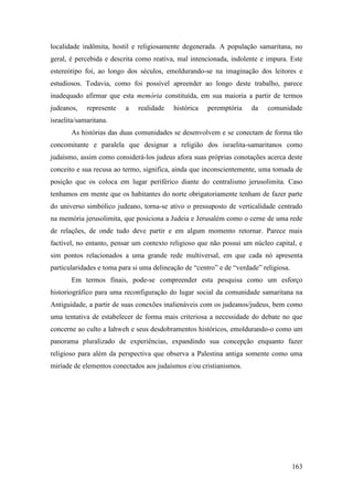 163
localidade indômita, hostil e religiosamente degenerada. A população samaritana, no
geral, é percebida e descrita como reativa, mal intencionada, indolente e impura. Este
estereótipo foi, ao longo dos séculos, emoldurando-se na imaginação dos leitores e
estudiosos. Todavia, como foi possível apreender ao longo deste trabalho, parece
inadequado afirmar que esta memória constituída, em sua maioria a partir de termos
judeanos, represente a realidade histórica peremptória da comunidade
israelita/samaritana.
As histórias das duas comunidades se desenvolvem e se conectam de forma tão
concomitante e paralela que designar a religião dos israelita-samaritanos como
judaísmo, assim como considerá-los judeus afora suas próprias conotações acerca deste
conceito e sua recusa ao termo, significa, ainda que inconscientemente, uma tomada de
posição que os coloca em lugar periférico diante do centralismo jerusolimita. Caso
tenhamos em mente que os habitantes do norte obrigatoriamente tenham de fazer parte
do universo simbólico judeano, torna-se ativo o pressuposto de verticalidade centrado
na memória jerusolimita, que posiciona a Judeia e Jerusalém como o cerne de uma rede
de relações, de onde tudo deve partir e em algum momento retornar. Parece mais
factível, no entanto, pensar um contexto religioso que não possui um núcleo capital, e
sim pontos relacionados a uma grande rede multiversal, em que cada nó apresenta
particularidades e toma para si uma delineação de “centro” e de “verdade” religiosa.
Em termos finais, pode-se compreender esta pesquisa como um esforço
historiográfico para uma reconfiguração do lugar social da comunidade samaritana na
Antiguidade, a partir de suas conexões inalienáveis com os judeanos/judeus, bem como
uma tentativa de estabelecer de forma mais criteriosa a necessidade do debate no que
concerne ao culto a Iahweh e seus desdobramentos históricos, emoldurando-o como um
panorama pluralizado de experiências, expandindo sua concepção enquanto fazer
religioso para além da perspectiva que observa a Palestina antiga somente como uma
miríade de elementos conectados aos judaísmos e/ou cristianismos.
 