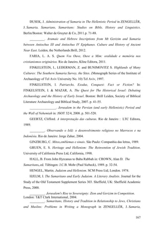 167
DUSEK, J. Administration of Samaria in The Hellenistic Period in ZENGELLÉR,
J. Samaria, Samarians, Samaritans: Studies on Bible, History and Linguistics.
Berlin/Boston: Walter de Gruyter & Co, 2011.p. 71-88.
_________. Aramaic and Hebrew Inscriptions from Mt Gerizim and Samaria
between Antiochus III and Antiochus IV Epiphanes. Culture and History of Ancient
Near East. Leiden, the Netherlands:Brill, 2012.
FARIA, L. A. S. Quem Vos Ouve, Ouve a Mim: oralidade e memória nos
cristianismos originários. Rio de Janeiro, Klíne Editora, 2011.
FINKELSTEIN, I., LEDERMAN, Z. and BUNIMOVITZ S. Highlands of Many
Cultures: The Southern Samaria Survey, the Sites. (Monograph Series of the Institute of
Archaeology of Tel Aviv University No. 10) Tel Aviv, 1997.
FINKELSTEIN, I. Patriarchs, Exodus, Conquest: Fact or Fiction? In:
FINKELSTEIN, I. & MAZAR, A. The Quest for The Historical Israel: Debating
Archaeology and the History of Early Israel. Boston: Brill Leiden, Society of Biblical
Literature Archaeology and Biblical Study, 2007. p. 41-55.
________________. Jerusalem in the Persian (and early Hellenistic) Period and
the Wall of Nehemiah in: JSOT 32/4, 2008. p. 501-520.
GEERTZ, Clifford. A interpretação das culturas. Rio de Janeiro : LTC Editora,
1989.
_________. Observando o Islã: o desenvolvimento religioso no Marrocos e na
Indonésia. Rio de Janeiro: Jorge Zahar, 2004.
GINZBURG, C. Mitos,emblemas e sinais. São Paulo: Companhia das letras, 1989.
GRUEN, E. S. Heritage and Hellenism: The Reinvention of Jewish Tradition.
University of California Press Ltd, California, 1998.
HALL, B. From John Hyrcanus to Baba Rabbah in: CROWN, Alan D. The
Samaritans, ed. Tübingen: J.C.B. Mohr (Paul Siebeck), 1989. p. 32-54.
HENGEL, Martin. Judaism and Hellenism. SCM Press Ltd, London. 1974.
HJELM, I. The Samaritans and Early Judaism. A Literary Analisis. Journal for the
Study of the Old Testament Supplement Series 303. Sheffield, UK: Sheffield Academic
Press, 2000.
_________. Jerusalem's Rise to Sovereignty: Zion and Gerizim in Competition.
London: T&T Clark International, 2004.
_________. Samaritans, History and Tradition in Relationship to Jews, Christians
and Muslins: Problems in Writing a Monograph in ZENGELLÉR, J. Samaria,
 