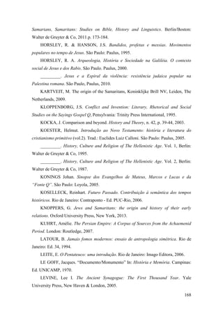 168
Samarians, Samaritans: Studies on Bible, History and Linguistics. Berlin/Boston:
Walter de Gruyter & Co, 2011.p. 173-184.
HORSLEY, R. & HANSON, J.S. Bandidos, profetas e messias. Movimentos
populares no tempo de Jesus. São Paulo: Paulus, 1995.
HORSLEY, R. A. Arqueologia, História e Sociedade na Galiléia. O contexto
social de Jesus e dos Rabis. São Paulo. Paulus, 2000.
_________. Jesus e a Espiral da violência: resistência judaica popular na
Palestina romana. São Paulo, Paulus, 2010.
KARTVEIT, M. The origin of the Samaritans, Koninklijke Brill NV, Leiden, The
Netherlands, 2009.
KLOPPENBORG, J.S. Conflict and Invention: Literary, Rhetorical and Social
Studies on the Sayings Gospel Q, Pensylvania: Trinity Press International, 1995.
KOCKA, J. Comparison and beyond. History and Theory, n. 42, p. 39-44, 2003.
KOESTER, Helmut. Introdução ao Novo Testamento: história e literatura do
cristianismo primitivo (vol.2). Trad.: Euclides Luiz Calloni. São Paulo: Paulus, 2005.
_________. History, Culture and Religion of The Hellenistic Age. Vol. 1, Berlin:
Walter de Gruyter & Co, 1995.
_________. History, Culture and Religion of The Hellenistic Age. Vol. 2, Berlin:
Walter de Gruyter & Co, 1987.
KONINGS Johan. Sinopse dos Evangelhos de Mateus, Marcos e Lucas e da
“Fonte Q”. São Paulo: Loyola, 2005.
KOSELLECK, Reinhart. Futuro Passado. Contribuição à semântica dos tempos
históricos. Rio de Janeiro: Contraponto - Ed. PUC-Rio, 2006.
KNOPPERS, G. Jews and Samaritans: the origin and history of their early
relations. Oxford University Press, New York, 2013.
KUHRT, Amélie. The Persian Empire: A Corpus of Sources from the Achaemenid
Period. London: Routledge, 2007.
LATOUR, B. Jamais fomos modernos: ensaio de antropologia simétrica. Rio de
Janeiro: Ed. 34, 1994.
LEITE, E. O Pentateuco: uma introdução. Rio de Janeiro: Imago Editora, 2006.
LE GOFF, Jacques. “Documento/Monumento” In: História e Memória. Campinas:
Ed. UNICAMP, 1970.
LEVINE, Lee I. The Ancient Synagogue: The First Thousand Year. Yale
University Press, New Haven & London, 2005.
 