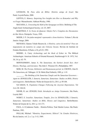 169
LIVERANI, M. Para além da Bíblia: História antiga de Israel. São
Paulo: Loyola/Paulus, 2008.
LOFTUS, E. Memory. Surprising New Insights into How we Remember and Why
we Forget. Massachusetts: Addison-Wesley, 1980.
MATASSA, L. Unraveling the Myth of the Synagogue on Delos. Bulleting of The
Anglo-Israel Archaeological Society, vol. 25, 2007.
MARTÍNEZ, F. G. Textos de Qumran: Edição Fiel e Completa dos Documentos
do Mar Morto. Petrópolis: Vozes, 1995.
MEIER, J. P. Um judeu marginal: repensando o Jesus histórico. Volume 3, Rio de
Janeiro: Imago, 2004.
MENESES, Ulpiano Toledo Bezerra de. A História, cativa da memória? Para um
mapeamento da memória no campo das Ciências Sociais. Revista do Instituto de
Estudos Brasileiros, S.Paulo, n.34, p.9-23, 1992.
MOORE, A. Carey Archaeology and the Book of Esther in: The Biblical
Archaeologist. American Schools of Oriental Research, Peterborough N. H. 1975, Vol.
38, 3-4. p. 62- 79.
MONTGOMERY, James A. The Samaritans, the Earliest Jewish Sect; their
History, Theology, and Literature. The John C. Winston CO., Philadelphia, 1907.
MOR, M. The Persian, Hellenistic and Hasmonaean period. in: CROWN, Alan D.
The Samaritans, ed. Tübingen: J.C.B. Mohr (Paul Siebeck), 1989, p. 1-19.
________. The Building of the Samaritan Temple and the Samaritan Governors –
Again in: ZENGELLÉR, J. Samaria, Samarians, Samaritans: Studies on Bible, History
and Linguistics. Berlin/Boston: Walter de Gruyter & Co, 2011. p. 89-108.
NA’AMAN, N. Population Changes Following the Assyrian Deportations. Tel
Aviv 20: 104-24.
NIEHR, H. em: ZENGER, Erich. Introdução ao Antigo Testamento. São Paulo,
Loyola 2003.
NODET, E. Israelites, Samaritans, Temples, Jews in: ZENGELLÉR, J. Samaria,
Samarians, Samaritans: Studies on Bible, History and Linguistics. Berlin/Boston:
Walter de Gruyter & Co, 2011. p. 121-171.
PAUL, A. O Judaísmo Tardio – História Política. Trad: Benôni Lemos. São Paulo:
Paulinas, 1983.
POLLAK, Michael. “Memória, Esquecimento, Silêncio”. In: Estudos Históricos,
Rio de Janeiro, vol. 2, n. 3, p. 3-15, 1989.
 