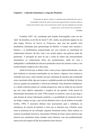 17
Capítulo I – A Questão Samaritana e o Jogo das Memórias
“O empenho em apurar os fatos se constituiu numa tarefa laboriosa, pois as
testemunhas oculares de vários eventos nem sempre faziam os mesmos relatos a
respeito das mesmas coisas, mas variavam de acordo com suas simpatias por um lado
ou pelo outro, ou de acordo com sua memória.”
Tucídides
Tucídides (1987: 14), considerado pela tradição historiográfica como um dos
“pais” da disciplina, já em fins do século V aEC, aludia, nas primeiras páginas de sua
obra magna, História da Guerra do Peloponeso, para uma das questões mais
desafiadoras enfrentadas pela epistemologia da História: A relação entre memória e
História, e as problemáticas proporcionadas por essa conexão na constituição do
conhecimento histórico. De fato, vinte e seis séculos depois, suas palavras ainda são
pertinentes. A percepção do autor de que a coleta de relatos não necessariamente
encaminhava ao conhecimento direto dos acontecimentos, tendo em vista a
ambiguidade e variabilidade dos discursos produzidos acerca dos mesmos eventos, é um
assunto bastante complexo até os dias atuais.
Ainda há muito que se debater sobre o tema, já que, imprescindivelmente, estas
duas instâncias se encontram entrelaçadas em seu fazeres e algumas vezes costuma-se
confundir uma coisa e outra, fazendo com que a dimensão da memória seja considerada
como concretude sólida, algo que recupera a realidade passada com facilidade, de forma
unívoca, quando sua compleição é variável por definição. Suas dimensões multiplicam-
se, e detém contornos plurais em variadas perspectivas, tanto na ordem de um conceito
que tem como objetivo representar o resquício de um passado vivido através de
determinados documentos (Le Goff, 1970), textuais ou materiais, como no que tange a
ação humana de estocar informações pretéritas e a possibilidade de retoma-las fora de
seu tempo e espaço, ou seja, o que convém delimitar como o ato de lembrar ou recordar
(Loftus, 1980). É necessário delinear mais precisamente qual a substância, ou
substâncias, do conceito de memória e como este se relaciona com a História, assim
como as premissas de sua utilização, enquanto ferramenta teórica. Desta maneira, no
contexto de produção discursiva, relacionada à História de Israel, muitas narrativas que
tratavam dos samaritanos foram tomadas como históricas, sem uma problematização
maior acerca dos lugares de fala dos produtores deste discurso.
 