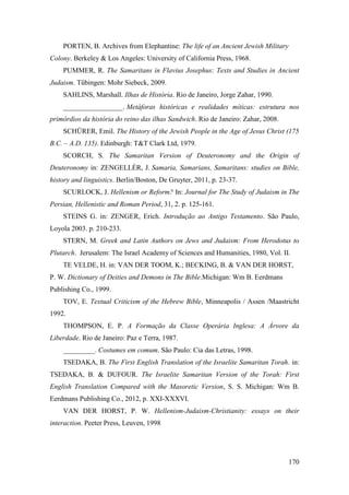 170
PORTEN, B. Archives from Elephantine: The life of an Ancient Jewish Military
Colony. Berkeley & Los Angeles: University of California Press, 1968.
PUMMER, R. The Samaritans in Flavius Josephus: Texts and Studies in Ancient
Judaism. Tübingen: Mohr Siebeck, 2009.
SAHLINS, Marshall. Ilhas de História. Rio de Janeiro, Jorge Zahar, 1990.
_________________. Metáforas históricas e realidades míticas: estrutura nos
primórdios da história do reino das ilhas Sandwich. Rio de Janeiro: Zahar, 2008.
SCHÜRER, Emil. The History of the Jewish People in the Age of Jesus Christ (175
B.C. – A.D. 135). Edinburgh: T&T Clark Ltd, 1979.
SCORCH, S. The Samaritan Version of Deuteronomy and the Origin of
Deuteronomy in: ZENGELLÉR, J. Samaria, Samarians, Samaritans: studies on Bible,
history and linguistics. Berlin/Boston, De Gruyter, 2011, p. 23-37.
SCURLOCK, J. Hellenism or Reform? In: Journal for The Study of Judaism in The
Persian, Hellenistic and Roman Period, 31, 2. p. 125-161.
STEINS G. in: ZENGER, Erich. Introdução ao Antigo Testamento. São Paulo,
Loyola 2003. p. 210-233.
STERN, M. Greek and Latin Authors on Jews and Judaism: From Herodotus to
Plutarch. Jerusalem: The Israel Academy of Sciences and Humanities, 1980, Vol. II.
TE VELDE, H. in: VAN DER TOOM, K.; BECKING, B. & VAN DER HORST,
P. W. Dictionary of Deities and Demons in The Bible.Michigan: Wm B. Eerdmans
Publishing Co., 1999.
TOV, E. Textual Criticism of the Hebrew Bible, Minneapolis / Assen /Maastricht
1992.
THOMPSON, E. P. A Formação da Classe Operária Inglesa: A Árvore da
Liberdade. Rio de Janeiro: Paz e Terra, 1987.
_________. Costumes em comum. São Paulo: Cia das Letras, 1998.
TSEDAKA, B. The First English Translation of the Israelite Samaritan Torah. in:
TSEDAKA, B. & DUFOUR. The Israelite Samaritan Version of the Torah: First
English Translation Compared with the Masoretic Version, S. S. Michigan: Wm B.
Eerdmans Publishing Co., 2012, p. XXI-XXXVI.
VAN DER HORST, P. W. Hellenism-Judaism-Christianity: essays on their
interaction. Peeter Press, Leuven, 1998
 