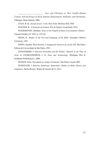 171
_________________________. Jews and Christians in Their GraECo-Roman
Context: Selected Essays on Early Judaism, Samaritanism, Hellenism, and Christianity.
Tübingen: Mohr Siebeck, 2006.
VAUX, R. de. Ancient Israel. 2 vols. New York: McGraw-Hill, 1965.
WAGNER, R. A Invenção da Cultura. Rio de Janeiro: CosacNaify, 2012.
WASSERSTEIN, Abraham. Notes on the Temple of Onias at Leontopolis. Illinois
Classical Studies 18: 1993. p. 119-129.
WEISS, R.. Studies in the Text and Language of the Bible. Jerusalem: Hebrew
University, 1981.
WHITE, Hayden. Meta-história: a imaginação histórica do século XIX. São Paulo:
Editora da Universidade de São Paulo, 1995.
ZANGENBERG, J. Between Jerusalem and the Galilee: Samaria in the Time of
Jesus in: CHARLESWORTH, J. H. Jesus and Archaeology. Michigan, Wm B.
Eerdmans Publishing Co., 2006.
ZENGER, Erich. Introdução ao Antigo Testamento. São Paulo, Loyola 2003.
ZENGELLÉR, J. Samaria, Samarians, Samaritans: Studies on Bible, History and
Linguistics. Berlin/Boston: Walter de Gruyter & Co, 2011.
 