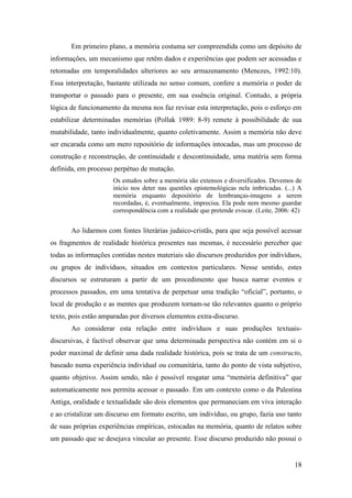 18
Em primeiro plano, a memória costuma ser compreendida como um depósito de
informações, um mecanismo que retêm dados e experiências que podem ser acessadas e
retomadas em temporalidades ulteriores ao seu armazenamento (Menezes, 1992:10).
Essa interpretação, bastante utilizada no senso comum, confere a memória o poder de
transportar o passado para o presente, em sua essência original. Contudo, a própria
lógica de funcionamento da mesma nos faz revisar esta interpretação, pois o esforço em
estabilizar determinadas memórias (Pollak 1989: 8-9) remete à possibilidade de sua
mutabilidade, tanto individualmente, quanto coletivamente. Assim a memória não deve
ser encarada como um mero repositório de informações intocadas, mas um processo de
construção e reconstrução, de continuidade e descontinuidade, uma matéria sem forma
definida, em processo perpétuo de mutação.
Os estudos sobre a memória são extensos e diversificados. Devemos de
início nos deter nas questões epistemológicas nela imbricadas. (...) A
memória enquanto depositório de lembranças-imagens a serem
recordadas, é, eventualmente, imprecisa. Ela pode nem mesmo guardar
correspondência com a realidade que pretende evocar. (Leite, 2006: 42)
Ao lidarmos com fontes literárias judaico-cristãs, para que seja possível acessar
os fragmentos de realidade histórica presentes nas mesmas, é necessário perceber que
todas as informações contidas nestes materiais são discursos produzidos por indivíduos,
ou grupos de indivíduos, situados em contextos particulares. Nesse sentido, estes
discursos se estruturam a partir de um procedimento que busca narrar eventos e
processos passados, em uma tentativa de perpetuar uma tradição “oficial”, portanto, o
local de produção e as mentes que produzem tornam-se tão relevantes quanto o próprio
texto, pois estão amparadas por diversos elementos extra-discurso.
Ao considerar esta relação entre indivíduos e suas produções textuais-
discursivas, é factível observar que uma determinada perspectiva não contém em si o
poder maximal de definir uma dada realidade histórica, pois se trata de um constructo,
baseado numa experiência individual ou comunitária, tanto do ponto de vista subjetivo,
quanto objetivo. Assim sendo, não é possível resgatar uma “memória definitiva” que
automaticamente nos permita acessar o passado. Em um contexto como o da Palestina
Antiga, oralidade e textualidade são dois elementos que permaneciam em viva interação
e ao cristalizar um discurso em formato escrito, um indivíduo, ou grupo, fazia uso tanto
de suas próprias experiências empíricas, estocadas na memória, quanto de relatos sobre
um passado que se desejava vincular ao presente. Esse discurso produzido não possui o
 