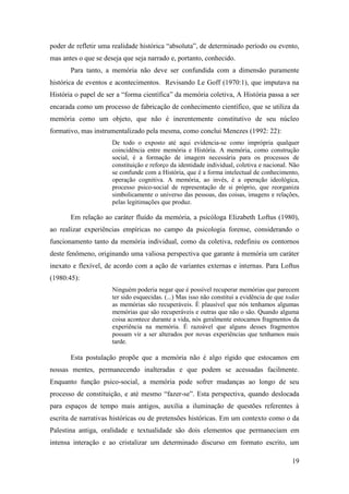 19
poder de refletir uma realidade histórica “absoluta”, de determinado período ou evento,
mas antes o que se deseja que seja narrado e, portanto, conhecido.
Para tanto, a memória não deve ser confundida com a dimensão puramente
histórica de eventos e acontecimentos. Revisando Le Goff (1970:1), que imputava na
História o papel de ser a “forma científica” da memória coletiva, A História passa a ser
encarada como um processo de fabricação de conhecimento científico, que se utiliza da
memória como um objeto, que não é inerentemente constitutivo de seu núcleo
formativo, mas instrumentalizado pela mesma, como conclui Menezes (1992: 22):
De todo o exposto até aqui evidencia-se como imprópria qualquer
coincidência entre memória e História. A memória, como construção
social, é a formação de imagem necessária para os processos de
constituição e reforço da identidade individual, coletiva e nacional. Não
se confunde com a História, que é a forma intelectual de conhecimento,
operação cognitiva. A memória, ao invés, é a operação ideológica,
processo psico-social de representação de si próprio, que reorganiza
simbolicamente o universo das pessoas, das coisas, imagens e relações,
pelas legitimações que produz.
Em relação ao caráter fluído da memória, a psicóloga Elizabeth Loftus (1980),
ao realizar experiências empíricas no campo da psicologia forense, considerando o
funcionamento tanto da memória individual, como da coletiva, redefiniu os contornos
deste fenômeno, originando uma valiosa perspectiva que garante à memória um caráter
inexato e flexível, de acordo com a ação de variantes externas e internas. Para Loftus
(1980:45):
Ninguém poderia negar que é possível recuperar memórias que parecem
ter sido esquecidas. (...) Mas isso não constitui a evidência de que todas
as memórias são recuperáveis. É plausível que nós tenhamos algumas
memórias que são recuperáveis e outras que não o são. Quando alguma
coisa acontece durante a vida, nós geralmente estocamos fragmentos da
experiência na memória. É razoável que alguns desses fragmentos
possam vir a ser alterados por novas experiências que tenhamos mais
tarde.
Esta postulação propõe que a memória não é algo rígido que estocamos em
nossas mentes, permanecendo inalteradas e que podem se acessadas facilmente.
Enquanto função psico-social, a memória pode sofrer mudanças ao longo de seu
processo de constituição, e até mesmo “fazer-se”. Esta perspectiva, quando deslocada
para espaços de tempo mais antigos, auxilia a iluminação de questões referentes à
escrita de narrativas históricas ou de pretensões históricas. Em um contexto como o da
Palestina antiga, oralidade e textualidade são dois elementos que permaneciam em
intensa interação e ao cristalizar um determinado discurso em formato escrito, um
 