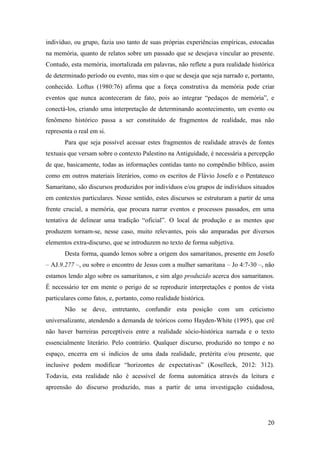 20
indivíduo, ou grupo, fazia uso tanto de suas próprias experiências empíricas, estocadas
na memória, quanto de relatos sobre um passado que se desejava vincular ao presente.
Contudo, esta memória, imortalizada em palavras, não reflete a pura realidade histórica
de determinado período ou evento, mas sim o que se deseja que seja narrado e, portanto,
conhecido. Loftus (1980:76) afirma que a força construtiva da memória pode criar
eventos que nunca aconteceram de fato, pois ao integrar “pedaços de memória”, e
conectá-los, criando uma interpretação de determinando acontecimento, um evento ou
fenômeno histórico passa a ser constituído de fragmentos de realidade, mas não
representa o real em si.
Para que seja possível acessar estes fragmentos de realidade através de fontes
textuais que versam sobre o contexto Palestino na Antiguidade, é necessária a percepção
de que, basicamente, todas as informações contidas tanto no compêndio bíblico, assim
como em outros materiais literários, como os escritos de Flávio Josefo e o Pentateuco
Samaritano, são discursos produzidos por indivíduos e/ou grupos de indivíduos situados
em contextos particulares. Nesse sentido, estes discursos se estruturam a partir de uma
frente crucial, a memória, que procura narrar eventos e processos passados, em uma
tentativa de delinear uma tradição “oficial”. O local de produção e as mentes que
produzem tornam-se, nesse caso, muito relevantes, pois são amparadas por diversos
elementos extra-discurso, que se introduzem no texto de forma subjetiva.
Desta forma, quando lemos sobre a origem dos samaritanos, presente em Josefo
– AJ.9.277 –, ou sobre o encontro de Jesus com a mulher samaritana – Jo 4:7-30 –, não
estamos lendo algo sobre os samaritanos, e sim algo produzido acerca dos samaritanos.
É necessário ter em mente o perigo de se reproduzir interpretações e pontos de vista
particulares como fatos, e, portanto, como realidade histórica.
Não se deve, entretanto, confundir esta posição com um ceticismo
universalizante, atendendo a demanda de teóricos como Hayden-White (1995), que crê
não haver barreiras perceptíveis entre a realidade sócio-histórica narrada e o texto
essencialmente literário. Pelo contrário. Qualquer discurso, produzido no tempo e no
espaço, encerra em si indícios de uma dada realidade, pretérita e/ou presente, que
inclusive podem modificar “horizontes de expectativas” (Koselleck, 2012: 312).
Todavia, esta realidade não é acessível de forma automática através da leitura e
apreensão do discurso produzido, mas a partir de uma investigação cuidadosa,
 