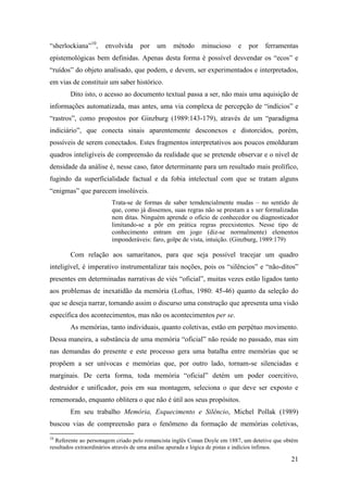 21
“sherlockiana”10
, envolvida por um método minucioso e por ferramentas
epistemológicas bem definidas. Apenas desta forma é possível desvendar os “ecos” e
“ruídos” do objeto analisado, que podem, e devem, ser experimentados e interpretados,
em vias de constituir um saber histórico.
Dito isto, o acesso ao documento textual passa a ser, não mais uma aquisição de
informações automatizada, mas antes, uma via complexa de percepção de “indícios” e
“rastros”, como propostos por Ginzburg (1989:143-179), através de um “paradigma
indiciário”, que conecta sinais aparentemente desconexos e distorcidos, porém,
possíveis de serem conectados. Estes fragmentos interpretativos aos poucos emolduram
quadros inteligíveis de compreensão da realidade que se pretende observar e o nível de
densidade da análise é, nesse caso, fator determinante para um resultado mais prolífico,
fugindo da superficialidade factual e da fobia intelectual com que se tratam alguns
“enigmas” que parecem insolúveis.
Trata-se de formas de saber temdencialmente mudas – no sentido de
que, como já dissemos, suas regras não se prestam a s ser formalizadas
nem ditas. Ninguém aprende o ofício de conhecedor ou diagnosticador
limitando-se a pôr em prática regras preexistentes. Nesse tipo de
conhecimento entram em jogo (diz-se normalmente) elementos
imponderáveis: faro, golpe de vista, intuição. (Ginzburg, 1989:179)
Com relação aos samaritanos, para que seja possível tracejar um quadro
inteligível, é imperativo instrumentalizar tais noções, pois os “silêncios” e “não-ditos”
presentes em determinadas narrativas de viés “oficial”, muitas vezes estão ligados tanto
aos problemas de inexatidão da memória (Loftus, 1980: 45-46) quanto da seleção do
que se deseja narrar, tornando assim o discurso uma construção que apresenta uma visão
específica dos acontecimentos, mas não os acontecimentos per se.
As memórias, tanto individuais, quanto coletivas, estão em perpétuo movimento.
Dessa maneira, a substância de uma memória “oficial” não reside no passado, mas sim
nas demandas do presente e este processo gera uma batalha entre memórias que se
propõem a ser unívocas e memórias que, por outro lado, tornam-se silenciadas e
marginais. De certa forma, toda memória “oficial” detém um poder coercitivo,
destruidor e unificador, pois em sua montagem, seleciona o que deve ser exposto e
rememorado, enquanto oblitera o que não é útil aos seus propósitos.
Em seu trabalho Memória, Esquecimento e Silêncio, Michel Pollak (1989)
buscou vias de compreensão para o fenômeno da formação de memórias coletivas,
10
Referente ao personagem criado pelo romancista inglês Conan Doyle em 1887, um detetive que obtêm
resultados extraordinários através de uma análise apurada e lógica de pistas e indícios ínfimos.
 