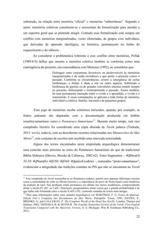 22
sobretudo, na relação entre memória “oficial” e memórias “subterrâneas”. Segundo o
autor, memórias coletivas constituem-se e necessitam de formalização para atender a
um espectro geral que se pretende atingir. Contudo essa formalização está sempre em
conflito com memórias marginalizadas, vozes silenciadas, de grupos e/ou indivíduos,
que derivadas de opressão ideológica, ou histórica, permanecem no limbo do
esquecimento e do silêncio.
Ao considerar a problemática referente a esse conflito entre memórias, Pollak
(1989:8-9) define que mesmo a memória coletiva também se conforma como uma
contingência do presente, em concordância com Menezes (1992), ao considerar que:
Distinguir entre conjunturas favoráveis ou desfavoráveis às memórias
marginalizadas é de saída reconhecer a que ponto o presente colore o
passado. Conforme as circunstâncias, ocorre a emergência de certas
lembranças, a ênfase é dada a um ou outro aspecto. Sobretudo a
lembrança de guerras ou de grandes convulsões internas remete sempre
ao presente, deformando e reinterpretando o passado. Assim também,
há uma permanente interação entre o vivido e o aprendido, o vivido e o
transmitido. E essas constatações se aplicam a toda forma de memória,
individual e coletiva, família, nacional e de pequenos grupos.
Esse jogo de memórias recebe contornos intricados, quando, por exemplo, as
fontes judeanas são deparadas com a documentação produzida em âmbito
israelita/samaritano como o Pentateuco Samaritano11
. Durante muito tempo, este rico
compêndio literário foi considerado uma cópia alterada da Torah judaica (Tsekada,
2013: xxvii), todavia, com as descobertas recentes relacionadas aos Manuscritos do Mar
Morto12
, este conjunto de escritos tem recebido uma renovada notoriedade.
Alguns dos textos encontrados nesta empreitada arqueológica demonstraram
uma conexão mais próxima ao texto do Pentateuco Samaritano do que da tradicional
Bíblia Hebraica (Davies; Brooke & Callaway, 2002:62). Estes fragmentos – 4QDeut(f)
32-35/ 4QNum(b)/ 4Q158/ 4Q364/ 4QpaleoExod(m) –, nomeados “proto-samaritanos”,
evidenciam a antiguidade das tradições contidas no PtS que não se encontram na Torah
11
Este compêndio de livros assemelha-se ao Pentateuco judaico, porém com algumas diferenças cruciais
como a centralidade de culto no Monte Gerizim e a importância do povo do Norte/Israel como herdeiros
da tradição de Jacó. Sua produção ainda permanece em debate nos meios acadêmicos, compreendendo
desde o século IV aEC ao I aEC. Entretanto, pesquisadores atuais creem que a grande probabilidade é de
que tenha sido formatado entre o século II aEC-I EC, contendo camadas de textos mais antigas.
12
Para mais informações sobre estes achados arquelógicos ver MARTÍNEZ, F. G. Textos de Qumran:
Edição Fiel e Completa dos Documentos do Mar Morto. Petrópolis: Vozes, 1995; DAVIES, P.,
BROOKE, G. and CALLAWAY, P. The Complete World of the Dead Sea Scrolls. London, Thames and
Hudson, 2002; TSEDAKA, B. & DUFOUR. The Israelite Samaritan Version of the Torah: First English
Translation Compared with the Masoretic Version, S. S. Michigan: Wm B. Eerdmans Publishing Co.,
2012.
 