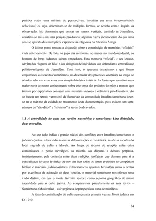 24
padrões retém uma miríade de perspectivas, inseridas em uma horizontalidade
relacional, ou seja, desenrolam-se de múltiplas formas, de acordo com o ângulo da
observação. Isto demonstra que pensar em termos verticais, partindo de Jerusalém,
constitui-se mais em uma posição pró-Judeia, algumas vezes inconsciente, do que uma
análise apurada das multíplices experiências religiosas da Palestina Antiga.
O último ponto ressalta a discussão sobre a constituição de memórias “oficiais”
vista anteriormente. De fato, no jogo das memórias, ao menos no mundo ocidental, os
homens de letras judeanos saíram vencedores. Esta memória “oficial”, e seu legado,
advêm dos “lugares de fala” e dos desígnios de indivíduos que defendiam a centralidade
político-religiosa de Jerusalém. Com isso, o aparente ostracismo a que foram
empurrados os israelitas/samaritanos, no desenrolar dos processos ocorridos ao longo de
séculos, não tem a ver com uma atuação histórica irrisória. As fontes que constituíram a
maior parte do nosso conhecimento sobre este tema são produtos de mãos e mentes que
tinham por expectativa construir uma memória unívoca e definitiva pró-Jerusalém. Ao
se buscar um retrato verossímil da Samaria e da comunidade israelita/samaritana deve-
se ter o máximo de cuidado no tratamento desta documentação, pois existem um sem-
número de “não-ditos” e “silêncios” a serem desbravados.
1.1 A centralidade do culto nas versões masorética e samaritana: Uma divindade,
duas moradias.
Ao que tudo indica o grande núcleo dos conflitos entre israelitas/samaritanos e
judeanos/judeus, afora todas as outras diferenciações e rivalidades, reside na escolha do
local sagrado de culto a Iahweh. Ao longo de séculos de relações entre estas
comunidades, o ponto nevrálgico da maioria das disputas e debates perpassa,
insistentemente, pela contenda entre duas tradições teológicas que clamam para si a
centralidade do culto javístico. Se por um lado todos os textos presentes no compêndio
bíblico e materiais judaico-cristãos extracanônicos apontam Jerusalém como o centro
por excelência de adoração ao deus israelita, o material samaritano nos oferece uma
visão distinta, em que o monte Gerizim aparece como o ponto geográfico de maior
sacralidade para o culto javista. Ao compararmos paralelamente os dois textos –
Samaritano e Masóretico – a divergência de perspectivas torna-se manifesta.
A ideia de centralização do culto aparece pela primeira vez na Torah judaica em
Dt 12:5:
 