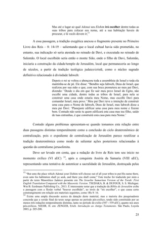 25
Mas até o lugar ao qual Adonai seu Elohim irá escolher dentre todas as
suas tribos para colocar seu nome, até a sua habitação haveis de
procurar, e lá vocês devem ir;13
A essa passagem, a tradição exegética anexou o fragmento presente no Primeiro
Livro dos Reis – 8: 14-19 – salientando que o local cultual havia sido prometido, no
entanto, sua indicação só seria atestada no reinado de Davi, e executada no reinado de
Salomão. O local escolhido seria então o monte Sião, onde o filho de Davi, Salomão,
iniciaria a construção da cidade/templo de Jerusalém, local que permaneceria ao longo
de séculos, a partir da tradição teológica judaico/cristã, como o núcleo sagrado
definitivo relacionado à divindade Iahweh:
Depois o rei se voltou e abençoou toda a assembleia de Israel e toda ela
mantinha-se de pé. Ele disse: “Bendito seja Iahweh, Deus de Israel, que
realizou por sua mão o que, com sua boca prometera ao meu pai Davi,
dizendo: ‘Desde o dia em que fiz sair meu povo Israel do Egito, não
escolhi uma cidade, dentre todas as tribos de Israel, para nela se
construir uma casa onde estaria meu Nome, mas escolhi Davi para
comandar Israel, meu povo.’ Meu pai Davi teve a intenção de construir
uma casa para o Nome de Iahweh, Deus de Israel, mas Iahweh disse a
meu pai Davi: ‘Planejaste edificar uma casa para meu nome e fizeste
bem. Contudo não serás tu quem edificará esta casa mas teu filho, saído
de tuas entranhas, é que construirá esta casa para meu Nome.’
Contudo alguns problemas apresentam-se quando tomamos esta relação entre
duas passagens distintas temporalmente como a conclusão do ciclo deuteronômico de
centralização, pois o expediente de centralização de Jerusalém parece reutilizar a
tradição deuteronômica como modo de salientar ações posteriores relacionadas à
questão do centralismo jerusolimita.
Deve ser levado em conta, que a redação do livro de Reis tem seu início no
momento exílico (VI aEC) 14
, após a conquista Assíria da Samaria (VIII aEC),
representando uma tentativa de autenticar a sacralidade de Jerusalém, destroçada pelas
13
“But unto the place which Adonai your Elohim will choose out of all your tribes to put His name there,
even unto his habitation shall ye seek, and there you shall come;” Este trecho foi traduzido por mim a
partir do texto Masorético Judaico presente em The Israelite Samaritan Version of the Torah: First
English Translation Compared with the Masoretic Version. TSEDAKA, B. & DUFOUR, S. S. Michigan:
Wm B. Eerdmans Publishing Co., 2013. É interessante notar que a tradução da Bíblia de Jerusalém exibe
a passagem com a flexão verbal “houver escolhido”, ao invés de “irá escolher”, o que causa certo
constrangimento em relação aos materiais seguintes, como 1Rs 8: 16.
14
Existe uma ampla discussão acerca da datação deste material, mas a maioria dos pesquisadores
concorda que a versão final do texto surge apenas no período pós-exílico, tendo sido constituído por ao
menos três redações temporalmente distintas, tanto no período do exílio (587 - 539 aEC), quanto nos anos
pós-exílicos. NIEHR, H. em: ZENGER, Erich. Introdução ao Antigo Testamento. São Paulo, Loyola
2003, p. 205-208.
 