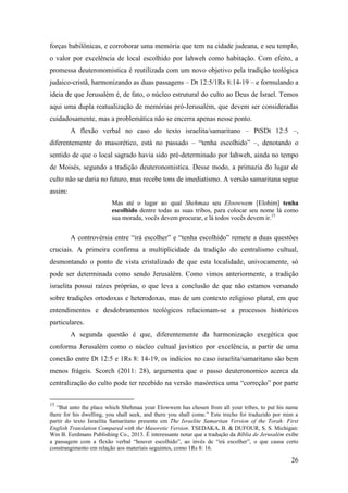 26
forças babilônicas, e corroborar uma memória que tem na cidade judeana, e seu templo,
o valor por excelência de local escolhido por Iahweh como habitação. Com efeito, a
promessa deuteronomistica é reutilizada com um novo objetivo pela tradição teológica
judaico-cristã, harmonizando as duas passagens – Dt 12:5/1Rs 8:14-19 – e formulando a
ideia de que Jerusalém é, de fato, o núcleo estrutural do culto ao Deus de Israel. Temos
aqui uma dupla reatualização de memórias pró-Jerusalém, que devem ser consideradas
cuidadosamente, mas a problemática não se encerra apenas nesse ponto.
A flexão verbal no caso do texto israelita/samaritano – PtSDt 12:5 –,
diferentemente do masorético, está no passado – “tenha escolhido” –, denotando o
sentido de que o local sagrado havia sido pré-determinado por Iahweh, ainda no tempo
de Moisés, segundo a tradição deuteronomistica. Desse modo, a primazia do lugar de
culto não se daria no futuro, mas recebe tons de imediatismo. A versão samaritana segue
assim:
Mas até o lugar ao qual Shehmaa seu Eloowwem [Elohim] tenha
escolhido dentre todas as suas tribos, para colocar seu nome lá como
sua morada, vocês devem procurar, e lá todos vocês devem ir.15
A controvérsia entre “irá escolher” e “tenha escolhido” remete a duas questões
cruciais. A primeira confirma a multiplicidade da tradição do centralismo cultual,
desmontando o ponto de vista cristalizado de que esta localidade, univocamente, só
pode ser determinada como sendo Jerusalém. Como vimos anteriormente, a tradição
israelita possui raízes próprias, o que leva a conclusão de que não estamos versando
sobre tradições ortodoxas e heterodoxas, mas de um contexto religioso plural, em que
entendimentos e desdobramentos teológicos relacionam-se a processos históricos
particulares.
A segunda questão é que, diferentemente da harmonização exegética que
conforma Jerusalém como o núcleo cultual javístico por excelência, a partir de uma
conexão entre Dt 12:5 e 1Rs 8: 14-19, os indícios no caso israelita/samaritano são bem
menos frágeis. Scorch (2011: 28), argumenta que o passo deuteronomico acerca da
centralização do culto pode ter recebido na versão masóretica uma “correção” por parte
15
“But unto the place which Shehmaa your Elowwem has chosen from all your tribes, to put his name
there for his dwelling, you shall seek, and there you shall come.” Este trecho foi traduzido por mim a
partir do texto Israelita Samaritano presente em The Israelite Samaritan Version of the Torah: First
English Translation Compared with the Masoretic Version. TSEDAKA, B. & DUFOUR, S. S. Michigan:
Wm B. Eerdmans Publishing Co., 2013. É interessante notar que a tradução da Bíblia de Jerusalém exibe
a passagem com a flexão verbal “houver escolhido”, ao invés de “irá escolher”, o que causa certo
constrangimento em relação aos materiais seguintes, como 1Rs 8: 16.
 