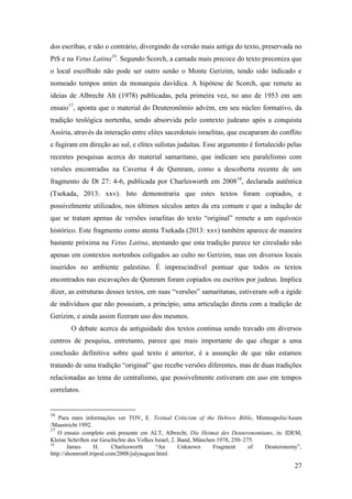 27
dos escribas, e não o contrário, divergindo da versão mais antiga do texto, preservada no
PtS e na Vetus Latina16
. Segundo Scorch, a camada mais precoce do texto preconiza que
o local escolhido não pode ser outro senão o Monte Gerizim, tendo sido indicado e
nomeado tempos antes da monarquia davídica. A hipótese de Scorch, que remete as
ideias de Albrecht Alt (1978) publicadas, pela primeira vez, no ano de 1953 em um
ensaio17
, aponta que o material do Deuteronômio advém, em seu núcleo formativo, da
tradição teológica nortenha, sendo absorvida pelo contexto judeano após a conquista
Assíria, através da interação entre elites sacerdotais israelitas, que escaparam do conflito
e fugiram em direção ao sul, e elites sulistas judaítas. Esse argumento é fortalecido pelas
recentes pesquisas acerca do material samaritano, que indicam seu paralelismo com
versões encontradas na Caverna 4 de Qumram, como a descoberta recente de um
fragmento de Dt 27: 4-6, publicada por Charlesworth em 200818
, declarada autêntica
(Tsekada, 2013: xxv). Isto demonstraria que estes textos foram copiados, e
possivelmente utilizados, nos últimos séculos antes da era comum e que a indução de
que se tratam apenas de versões israelitas do texto “original” remete a um equívoco
histórico. Este fragmento como atenta Tsekada (2013: xxv) também aparece de maneira
bastante próxima na Vetus Latina, atestando que esta tradição parece ter circulado não
apenas em contextos nortenhos coligados ao culto no Gerizim, mas em diversos locais
inseridos no ambiente palestino. É imprescindível pontuar que todos os textos
encontrados nas escavações de Qumram foram copiados ou escritos por judeus. Implica
dizer, as estruturas desses textos, em suas “versões” samaritanas, estiveram sob a égide
de indivíduos que não possuiam, a princípio, uma articulação direta com a tradição de
Gerizim, e ainda assim fizeram uso dos mesmos.
O debate acerca da antiguidade dos textos continua sendo travado em diversos
centros de pesquisa, entretanto, parece que mais importante do que chegar a uma
conclusão definitiva sobre qual texto é anterior, é a assunção de que não estamos
tratando de uma tradição “original” que recebe versões diferentes, mas de duas tradições
relacionadas ao tema do centralismo, que possivelmente estiveram em uso em tempos
correlatos.
16
Para mais informações ver TOV, E. Textual Criticism of the Hebrew Bible, Minneapolis/Assen
/Maastricht 1992.
17
O ensaio completo está presente em ALT, Albrecht, Die Heimat des Deuteronomiums, in: IDEM,
Kleine Schriften zur Geschichte des Volkes Israel, 2. Band, München 1978, 250‒275.
18
James H. Charlesworth “An Unknown Fragment of Deuteronomy”,
http://shomron0.tripod.com/2008/julyaugust.html.
 