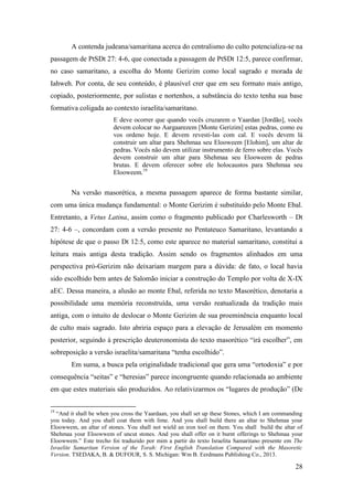 28
A contenda judeana/samaritana acerca do centralismo do culto potencializa-se na
passagem de PtSDt 27: 4-6, que conectada a passagem de PtSDt 12:5, parece confirmar,
no caso samaritano, a escolha do Monte Gerizim como local sagrado e morada de
Iahweh. Por conta, de seu conteúdo, é plausível crer que em seu formato mais antigo,
copiado, posteriormente, por sulistas e nortenhos, a substância do texto tenha sua base
formativa coligada ao contexto israelita/samaritano.
E deve ocorrer que quando vocês cruzarem o Yaardan [Jordão], vocês
devem colocar no Aargaarezem [Monte Gerizim] estas pedras, como eu
vos ordeno hoje. E devem revesti-las com cal. E vocês devem lá
construir um altar para Shehmaa seu Elooweem [Elohim], um altar de
pedras. Vocês não devem utilizar instrumento de ferro sobre elas. Vocês
devem construir um altar para Shehmaa seu Elooweem de pedras
brutas. E devem oferecer sobre ele holocaustos para Shehmaa seu
Elooweem.19
Na versão masorética, a mesma passagem aparece de forma bastante similar,
com uma única mudança fundamental: o Monte Gerizim é substituído pelo Monte Ebal.
Entretanto, a Vetus Latina, assim como o fragmento publicado por Charlesworth – Dt
27: 4-6 –, concordam com a versão presente no Pentateuco Samaritano, levantando a
hipótese de que o passo Dt 12:5, como este aparece no material samaritano, constitui a
leitura mais antiga desta tradição. Assim sendo os fragmentos alinhados em uma
perspectiva pró-Gerizim não deixariam margem para a dúvida: de fato, o local havia
sido escolhido bem antes de Salomão iniciar a construção do Templo por volta de X-IX
aEC. Dessa maneira, a alusão ao monte Ebal, referida no texto Masorético, denotaria a
possibilidade uma memória reconstruída, uma versão reatualizada da tradição mais
antiga, com o intuito de deslocar o Monte Gerizim de sua proeminência enquanto local
de culto mais sagrado. Isto abriria espaço para a elevação de Jerusalém em momento
posterior, seguindo à prescrição deuteronomista do texto masorético “irá escolher”, em
sobreposição a versão israelita/samaritana “tenha escolhido”.
Em suma, a busca pela originalidade tradicional que gera uma “ortodoxia” e por
consequência “seitas” e “heresias” parece incongruente quando relacionada ao ambiente
em que estes materiais são produzidos. Ao relativizarmos os “lugares de produção” (De
19
“And it shall be when you cross the Yaardaan, you shall set up these Stones, which I am commanding
you today. And you shall coat them with lime. And you shall build there an altar to Shehmaa your
Eloowwem, an altar of stones. You shall not wield an iron tool on them. You shall build the altar of
Shehmaa your Eloowwem of uncut stones. And you shall offer on it burnt offerings to Shehmaa your
Eloowwem.” Este trecho foi traduzido por mim a partir do texto Israelita Samaritano presente em The
Israelite Samaritan Version of the Torah: First English Translation Compared with the Masoretic
Version. TSEDAKA, B. & DUFOUR, S. S. Michigan: Wm B. Eerdmans Publishing Co., 2013.
 