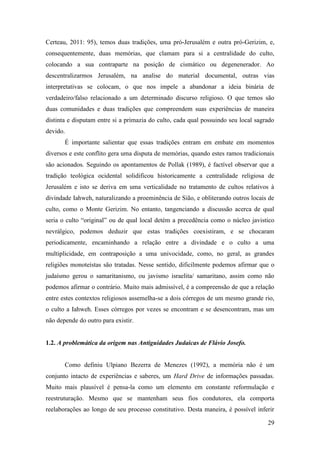 29
Certeau, 2011: 95), temos duas tradições, uma pró-Jerusalém e outra pró-Gerizim, e,
consequentemente, duas memórias, que clamam para si a centralidade do culto,
colocando a sua contraparte na posição de cismático ou degenenerador. Ao
descentralizarmos Jerusalém, na analise do material documental, outras vias
interpretativas se colocam, o que nos impele a abandonar a ideia binária de
verdadeiro/falso relacionado a um determinado discurso religioso. O que temos são
duas comunidades e duas tradições que compreendem suas experiências de maneira
distinta e disputam entre si a primazia do culto, cada qual possuindo seu local sagrado
devido.
É importante salientar que essas tradições entram em embate em momentos
diversos e este conflito gera uma disputa de memórias, quando estes ramos tradicionais
são acionados. Seguindo os apontamentos de Pollak (1989), é factível observar que a
tradição teológica ocidental solidificou historicamente a centralidade religiosa de
Jerusalém e isto se deriva em uma verticalidade no tratamento de cultos relativos à
divindade Iahweh, naturalizando a proeminência de Sião, e obliterando outros locais de
culto, como o Monte Gerizim. No entanto, tangenciando a discussão acerca de qual
seria o culto “original” ou de qual local detém a precedência como o núcleo javistico
nevrálgico, podemos deduzir que estas tradições coexistiram, e se chocaram
periodicamente, encaminhando a relação entre a divindade e o culto a uma
multiplicidade, em contraposição a uma univocidade, como, no geral, as grandes
religiões monoteístas são tratadas. Nesse sentido, dificilmente podemos afirmar que o
judaísmo gerou o samaritanismo, ou javismo israelita/ samaritano, assim como não
podemos afirmar o contrário. Muito mais admissível, é a compreensão de que a relação
entre estes contextos religiosos assemelha-se a dois córregos de um mesmo grande rio,
o culto a Iahweh. Esses córregos por vezes se encontram e se desencontram, mas um
não depende do outro para existir.
1.2. A problemática da origem nas Antiguidades Judaicas de Flávio Josefo.
Como definiu Ulpiano Bezerra de Menezes (1992), a memória não é um
conjunto intacto de experiências e saberes, um Hard Drive de informações passadas.
Muito mais plausível é pensa-la como um elemento em constante reformulação e
reestruturação. Mesmo que se mantenham seus fios condutores, ela comporta
reelaborações ao longo de seu processo constitutivo. Desta maneira, é possível inferir
 