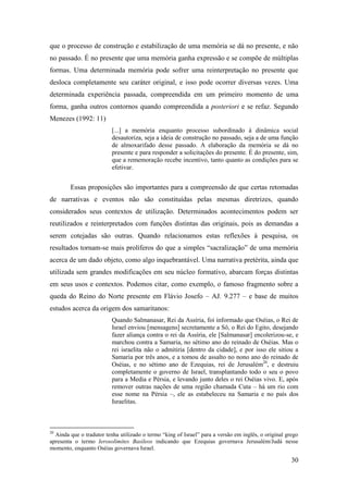 30
que o processo de construção e estabilização de uma memória se dá no presente, e não
no passado. É no presente que uma memória ganha expressão e se compõe de múltiplas
formas. Uma determinada memória pode sofrer uma reinterpretação no presente que
desloca completamente seu caráter original, e isso pode ocorrer diversas vezes. Uma
determinada experiência passada, compreendida em um primeiro momento de uma
forma, ganha outros contornos quando compreendida a posteriori e se refaz. Segundo
Menezes (1992: 11)
[...] a memória enquanto processo subordinado à dinâmica social
desautoriza, seja a ideia de construção no passado, seja a de uma função
de almoxarifado desse passado. A elaboração da memória se dá no
presente e para responder a solicitações do presente. É do presente, sim,
que a rememoração recebe incentivo, tanto quanto as condições para se
efetivar.
Essas proposições são importantes para a compreensão de que certas retomadas
de narrativas e eventos não são constituídas pelas mesmas diretrizes, quando
considerados seus contextos de utilização. Determinados acontecimentos podem ser
reutilizados e reinterpretados com funções distintas das originais, pois as demandas a
serem cotejadas são outras. Quando relacionamos estas reflexões à pesquisa, os
resultados tornam-se mais prolíferos do que a simples “sacralização” de uma memória
acerca de um dado objeto, como algo inquebrantável. Uma narrativa pretérita, ainda que
utilizada sem grandes modificações em seu núcleo formativo, abarcam forças distintas
em seus usos e contextos. Podemos citar, como exemplo, o famoso fragmento sobre a
queda do Reino do Norte presente em Flávio Josefo – AJ. 9.277 – e base de muitos
estudos acerca da origem dos samaritanos:
Quando Salmanasar, Rei da Assíria, foi informado que Oséias, o Rei de
Israel enviou [mensagens] secretamente a Sô, o Rei do Egito, desejando
fazer aliança contra o rei da Assíria, ele [Salmanasar] encolerizou-se, e
marchou contra a Samaria, no sétimo ano do reinado de Oséias. Mas o
rei israelita não o admitiria [dentro da cidade], e por isso ele sitiou a
Samaria por três anos, e a tomou de assalto no nono ano do reinado de
Oséias, e no sétimo ano de Ezequias, rei de Jerusalém20
, e destruiu
completamente o governo de Israel, transplantando todo o seu o povo
para a Media e Pérsia, e levando junto deles o rei Oséias vivo. E, após
remover outras nações de uma região chamada Cuta – há um rio com
esse nome na Pérsia –, ele as estabeleceu na Samaria e no país dos
Israelitas.
20
Ainda que o tradutor tenha utilizado o termo “king of Israel” para a versão em inglês, o original grego
apresenta o termo Ierosolimites Basileos indicando que Ezequias governava Jerusalém/Judá nesse
momento, enquanto Oséias governava Israel.
 
