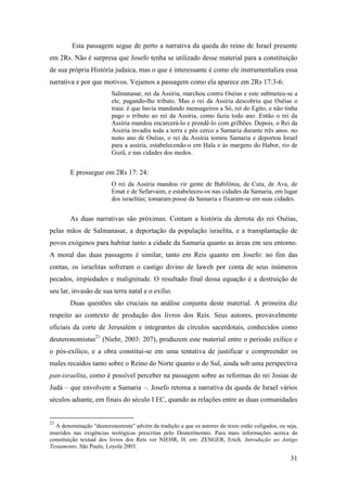 31
Esta passagem segue de perto a narrativa da queda do reino de Israel presente
em 2Rs. Não é surpresa que Josefo tenha se utilizado desse material para a constituição
de sua própria História judaica, mas o que é interessante é como ele instrumentaliza essa
narrativa e por que motivos. Vejamos a passagem como ela aparece em 2Rs 17:3-6:
Salmanasar, rei da Assíria, marchou contra Oséias e este submeteu-se a
ele, pagando-lhe tributo. Mas o rei da Assíria descobriu que Oséias o
traia: é que havia mandando mensageiros a Sô, rei do Egito, e não tinha
pago o tributo ao rei da Assíria, como fazia todo ano. Então o rei da
Assíria mandou encarcerá-lo e prendê-lo com grilhões. Depois, o Rei da
Assíria invadiu toda a terra e pôs cerco a Samaria durante três anos. no
nono ano de Oséias, o rei da Assíria tomou Samaria e deportou Israel
para a assíria, estabelecendo-o em Hala e às margens do Habor, rio de
Gozâ, e nas cidades dos medos.
E prossegue em 2Rs 17: 24:
O rei da Assíria mandou vir gente de Babilônia, de Cuta, de Ava, de
Emat e de Sefarvaim, e estabeleceu-os nas cidades da Samaria, em lugar
dos israelitas; tomaram posse da Samaria e fixaram-se em suas cidades.
As duas narrativas são próximas. Contam a história da derrota do rei Oséias,
pelas mãos de Salmanasar, a deportação da população israelita, e a transplantação de
povos exógenos para habitar tanto a cidade da Samaria quanto as áreas em seu entorno.
A moral das duas passagens é similar, tanto em Reis quanto em Josefo: no fim das
contas, os israelitas sofreram o castigo divino de Iaweh por conta de seus inúmeros
pecados, impiedades e malignitude. O resultado final dessa equação é a destruição de
seu lar, invasão de sua terra natal e o exílio.
Duas questões são cruciais na análise conjunta deste material. A primeira diz
respeito ao contexto de produção dos livros dos Reis. Seus autores, provavelmente
oficiais da corte de Jerusalém e integrantes de círculos sacerdotais, conhecidos como
deuteronomistas21
(Niehr, 2003: 207), produzem este material entre o período exílico e
o pós-exílico, e a obra constitui-se em uma tentativa de justificar e compreender os
males recaídos tanto sobre o Reino do Norte quanto o do Sul, ainda sob uma perspectiva
pan-israelita, como é possível perceber na passagem sobre as reformas do rei Josias de
Judá – que envolvem a Samaria –. Josefo retoma a narrativa da queda de Israel vários
séculos adiante, em finais do século I EC, quando as relações entre as duas comunidades
21
A denominação “deuteronomista” advém da tradição a que os autores do texto estão coligados, ou seja,
inseridos nas exigências teológicas prescritas pelo Deuterônomio. Para mais informações acerca da
constituição textual dos livros dos Reis ver NIEHR, H. em: ZENGER, Erich. Introdução ao Antigo
Testamento. São Paulo, Loyola 2003.
 