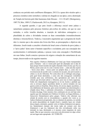 32
conheceu seu período mais conflituoso (Knoppers, 2013:3) e quase dois séculos após o
processo cismático entre nortenhos e sulistas ter chegado ao seu ápice, com a destruição
do Templo de Gerizim pelo líder hasmoneu João Hircano – 111-110 aEC (Montgomery,
1907:79; Mor, 1989:17; Charlesworth, 2013:xx; Knoppers, 2013:1).
A segunda questão, é que para Josefo a diferença crucial entre judeus e
samaritanos perpassa pelo processo histórico pós-exílico de ambos, em que no caso
nortenho, o exílio israelita absoluto, a inserção de indivíduos estrangeiros e a
pluralidade de cultos e divindades tornam as duas comunidades irremediavelmente
distintas e irreconciliáveis. Todavia, é necessário argumentar que o programa de Josefo
não é o mesmo que o dos autores dos livros dos Reis, as preocupações e objetivos são
diferentes. Josefo tende a conceber a história de Israel como a história do povo judeu, e
o “povo judeu” deste autor é bastante específico e excludente, pois sua concepção dos
acontecimentos é estritamente judeana, e poucas vezes esta concepção é flexibilizada
em suas linhas. Josefo conecta a processo de origem a situação dos samaritanos de seu
tempo, descrevendo-os da seguinte maneira:
Para aqueles Chüthaioi [Habitantes de Cuta] que foram transportados
para a Samaria – este é o nome pelo qual são chamados até os dias de
hoje porque foram trazidos da região chamada Chüta [Cuta]; que fica na
Pérsia, assim como um rio com o mesmo nome –, cada uma das nações
– havia cinco delas – trouxe junto seu próprio deus, e, como eles os
reverenciavam de acordo com o costume de seu país, eles provocaram a
cólera e a ira do Altíssimo. Por conta disso ele os infringiu uma praga,
pela qual foram destruídos, e como eles não conseguiam vislumbrar
remédio para seus sofrimentos, eles aprenderam por meio de um
oráculo que deveriam adorar o Altíssimo, pois isso os traria segurança.
Então eles despacharam mensageiros ao rei da Assíria e pedindo que
este os enviasse alguns sacerdotes dentre os cativos tomados em sua
guerra contra os Israelitas. Dessa forma, ele enviou alguns sacerdotes, e
eles [habitantes da Samaria], após serem instruídos nas determinações e
religião desse Deus, o adoraram zelosamente, e imediatamente foram
livrados da praga. Estes mesmos ritos continuam em uso até hoje entre
aqueles que são chamados de Chüthaioi (Cuthim), na língua hebraica, e
Samareitai [Samaritanos] pelos gregos; Todavia eles alternam sua
atitude de acordo com as circunstâncias e, quando eles veem as os
Judeus [Judeanos] prosperando, eles os chamam de parentes, no sentido
de serem descendentes de Joseph [José] e mantém laços em virtude
dessa origem, entretanto, quando veem os Judeus [Judeanos] em apuros,
[os Samaritanos] clamam não terem nada em comum com eles
[Judeanos] e que [os Judeanos] não têm reivindicação sobre sua
amizade ou raça, declarando a si mesmos como migrantes de outra
nação. Mas no que concerne a esse povo nós deveremos ter algo a dizer
em um lugar mais apropriado. AJ. 9.288-291
 