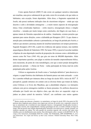 33
Como aponta Kartveit (2009:17) não existe em qualquer narrativa relacionada
aos israelitas, uma prova substancial de que toda a terra foi esvaziada e de que todos os
habitantes, sem exceção, foram deportados. Além disso, o fragmento supracitado de
Josefo, não possui nenhuma indicação clara de sincretismo religioso – ainda que seja
descrito o culto a divindades estrangeiras –, e muito menos aspectos de miscigenação
étnica. Estas cristalizadas hipóteses – exílio massivo, miscigenação étnica e religião
sincrética –, tomadas por muito tempo como conclusões, são frágeis em suas bases, e
apenas tratam de fórmulas especulativas de análise. Atualmente, existem posições que
apontam para outras direções, como a defendida por Knoppers (2013: 3) que chama a
atenção para continuidades culturais e permanências, ao longo do período pós-Assírio, e
indícios que atestam a presença atuante de israelitas/samaritanos em tempos posteriores.
Segundo Knoppers (2013:20), a partir de evidências não apenas textuais, mas também
arqueológicas (Broshi & Finkelstein 1992; Na’aman 1993), é possível reavaliar também
a hipótese de uma deportação israelita de proporções tão extensas como a defendida por
autores como De Vaux (1965: 66), que gira em torno de 800,000 deportados. Além
destas importantes questões, sem julgar os méritos de tamanho empreendimento bélico,
seria incoerente, do ponto de vista metodológico, crer que a maior porção demográfica
palestina do período – o Reino do Norte – tenha participado de forma total do exílio
perpetuado pelas ações Assírias.
Utilizar os argumentos de Josefo como a “resolução definitiva” para descrever a
origem e o papel histórico dos habitantes da Samaria parece um tanto arriscado – e este
foi o caminho trilhado por inúmeras obras ao longo do século XIX e início do XX22
. É
perceptível, quando entramos em contato com as diversas fontes que tratam da Judeia,
como Crônicas e os livros dos Macabeus, que a pluralidade religiosa e as interações
culturais com povos estrangeiros também se fazem presentes. Os artifícios discursivos
utilizados por Josefo tem um objetivo claro, que não deve ser esquecido: erigir os
judeus ao plano central da narrativa “oficial”, em confronto com outros agentes
22
Muitos estudos que abarcam a Samaria e os samaritanos, ao longo do século XIX e boa parte do XX,
partiram deste fragmento para esboçar uma origem que estivesse de acordo com a suposição comum de
que os samaritanos são o resultado de uma imigração massiva e miscigenação forçada pelas invasões e
colonizações Assírias, não compartilhando a herança genealógica de Jacó, ou tendo-a diluída ao longo do
tempo, além de possuir uma religião degenerada pelas interações com outros povos, estando, portanto, em
simétrica oposição aos judeus. Por uma questão de economia espacial, não convêm citar todos estes
trabalhos, pois seu detalhamento seria enorme. Para informações sobre o assunto ver KARTVEIT, M. The
origin of the Samaritans, Koninklijke Brill NV, Leiden, The Netherlands, 2009; KNOPPERS, G. Jews
and Samaritans: the origin and history of their early relations. Oxford University Press, New York,
2013.
 