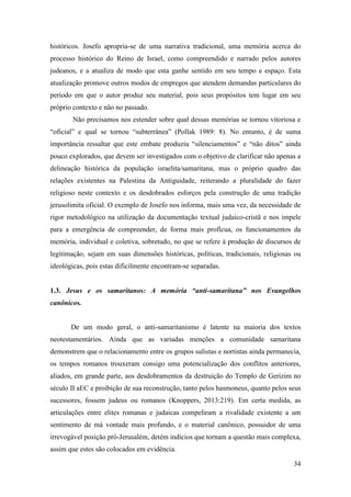 34
históricos. Josefo apropria-se de uma narrativa tradicional, uma memória acerca do
processo histórico do Reino de Israel, como compreendido e narrado pelos autores
judeanos, e a atualiza de modo que esta ganhe sentido em seu tempo e espaço. Esta
atualização promove outros modos de empregos que atendem demandas particulares do
período em que o autor produz seu material, pois seus propósitos tem lugar em seu
próprio contexto e não no passado.
Não precisamos nos estender sobre qual dessas memórias se tornou vitoriosa e
“oficial” e qual se tornou “subterrânea” (Pollak 1989: 8). No entanto, é de suma
importância ressaltar que este embate produziu “silenciamentos” e “não ditos” ainda
pouco explorados, que devem ser investigados com o objetivo de clarificar não apenas a
delineação histórica da população israelita/samaritana, mas o próprio quadro das
relações existentes na Palestina da Antiguidade, reiterando a pluralidade do fazer
religioso neste contexto e os desdobrados esforços pela construção de uma tradição
jerusolimita oficial. O exemplo de Josefo nos informa, mais uma vez, da necessidade de
rigor metodológico na utilização da documentação textual judaico-cristã e nos impele
para a emergência de compreender, de forma mais profícua, os funcionamentos da
memória, individual e coletiva, sobretudo, no que se refere à produção de discursos de
legitimação, sejam em suas dimensões históricas, políticas, tradicionais, religiosas ou
ideológicas, pois estas dificilmente encontram-se separadas.
1.3. Jesus e os samaritanos: A memória “anti-samaritana” nos Evangelhos
canônicos.
De um modo geral, o anti-samaritanismo é latente na maioria dos textos
neotestamentários. Ainda que as variadas menções a comunidade samaritana
demonstrem que o relacionamento entre os grupos sulistas e nortistas ainda permanecia,
os tempos romanos trouxeram consigo uma potencialização dos conflitos anteriores,
aliados, em grande parte, aos desdobramentos da destruição do Templo de Gerizim no
século II aEC e proibição de sua reconstrução, tanto pelos hasmoneus, quanto pelos seus
sucessores, fossem judeus ou romanos (Knoppers, 2013:219). Em certa medida, as
articulações entre elites romanas e judaicas compeliram a rivalidade existente a um
sentimento de má vontade mais profundo, e o material canônico, possuidor de uma
irrevogável posição pró-Jerusalém, detém indícios que tornam a questão mais complexa,
assim que estes são colocados em evidência.
 